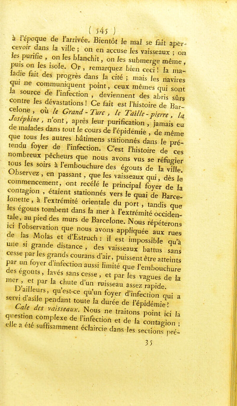 à l'époque de l'arrivée. Bientôt le mal se fait aper- cevoir dans la ville ; on en accuse les vaisseaux fon les purifie , on les blanchit, on les submerge même , cul i Pr°grèS d3nS fa dté > ™is 'es navires qui ne communiquent point, ceux mêmes qui sont la source de l'infection , deviennent des abris sû contre les dévastations! Ce fait est l'histoire de Bar celone, ou le Grand-Turc, le Taille- pierre , la Joséphine, nont, après leur purification , jamais eu de malades dans tout le cours de l'épidémie , de même que tous les autres bâtimens stationnés dans le pré^ tendu foyer de l'infection. C'est i'histoire de Pces nombreux pécheurs que nous avons vus se réfugier tous les soirs à l'embouchure des égouts de la vflfe Observez , en passant, que les vaisseaux qui, dès il commencement, ont recelé le principal foyer de a contagion , étaient stationnés vers le quai de Barce onette, à l'extrémité orientale du pon , iZiZ es egouts tombent dans la mer à l'extrémité occiden! tak au pied des murs de Barcelone. Nous répéterons ici I observation que nous avons appliquée aux rue! de las Molas et d'Estruch : il esf im^ib qu'à une si grande distance, des vaisseauxPbattus slns cesse par les grands courans d'air, puissent être attehn z %£r^a aussi ^ Œ ^s egouts, laves sans cesse , et par les vagues de la mer, et par la chute d'un ruisseau assez rfp de * D a Heurs, qu'est-ce qu'un foyer d'infection qui a servi d asne pendant toute la durée de l'épidémie^ q^tmXeTl'^ 35