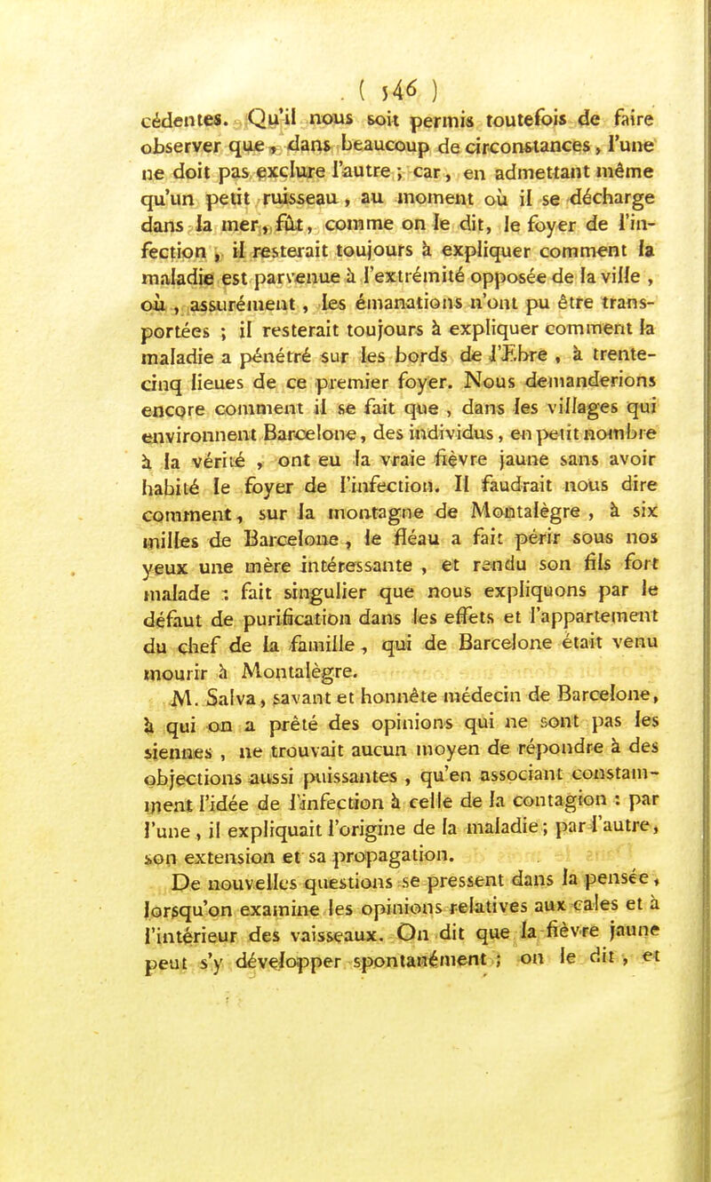 cédentes. Qu'il nous sou permis toutefois de faire observer que t dans beaucoup de circonstances, l'une ne doit pas exclure l'autre ; car, en admettant même qu'un petit ruisseau, au moment où il se décharge dans la mer, fût, comme on le dit, le foyer de l'in- fection , il resterait toujours a expliquer comment la maladie est parvenue à l'extrémité opposée de la ville , où , assurément , les émanations n'ont pu être trans- portées ; il resterait toujours à expliquer comment la maladie a pénétré sur les bords de j'libre , à trente- cinq lieues de ce premier foyer. Nous demanderions encore comment il se fait que , dans les villages qui environnent Barcelone, des individus, en petit nombre à la vérité , ont eu fa vraie fièvre jaune sans avoir habité le foyer de l'infection. II faudrait nous dire comment, sur la montagne de Moûtalègre , à six milles de Barcelone , le fléau a fait périr sous nos yeux une mère intéressante , et rendu son fils fort malade : fait singulier que nous expliquons par le défaut de purification dans les effets et l'appartement du chef de la famille , qui de Barcelone était venu mourir à Montalègre. M. Saiva, savant et honnête médecin de Barcelone, à qui on a prêté des opinions qui ne sont pas les siennes , ne trouvait aucun moyen de répondre à des objections aussi plissantes , qu'en associant constam- ment l'idée de l'infection à celle de la contagion : par l'une , il expliquait l'origine de la maladie; par l'autre, son extension et sa propagation. De nouvelles questions se pressent dans la pensée, lorsqu'on examine les opinions relatives aux cales et à l'intérieur des vaisseaux. On dit que la fièvre jaune peut s'y développer spontanément ; on le dit , et