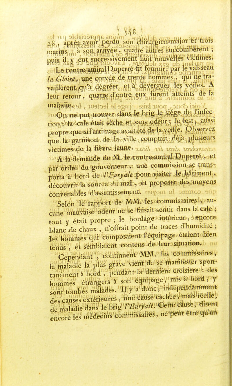 marins ; à soa avivée. quajÉré•mïfes é^ctkmièrent , «xessive puis aj^ajf^ LecontrerarairalDuperré fit fournir, par la Gloire ,, une corvée de trente hommes qui ne tra- leur retour, qj^jfepSfi 1SWXSl de Ia maladj^si t nj9î39l al <^ïk1 luoq ,oudb b.. tid^VtetoteritakJ&fe| aussI propre que-aiFaftrimagê.a^aiîM^'KYf^6.' flfes£rvez que la gartrisoii.de .la ville comptait déjà plusieurs victimes de, la fièirejattjfce. xuVA z<A ivw& waîvwKWi A la demande de M. le contre-amiral Puperré , et par ordre du gouverneur , une commission se trans- porta à boïd de VEuryah pour visiter Je bâtiment , découvrir la source du maJb,t*t p^p^iilf moyens convenables d'assainissement. rn ol arnmo Selon le rapport de MM. les commissaire*s au- cune mauvaise odeur ne se faisait sèritir dans la cale ; tout y était propre ; le bordage intérieur encore blanc de chaux , n'offrait point de traces d humidité ; les hommes qui composaient l'équipage étaient bien tenus , et semblaient contens de leur situation. Cependant , continuent MM. les commissaires, ïa maladie la plus grave vient de se manifester spon- tanément à bord \ pendant la dernière croisière : des hommes étrangers à son équipage, mis a bord , y sont tombés malades. II y â donc, indépendamment des causes extérieures , une cause cachée , maiS'reelle, ! maladie dans le brig l'Euryale. Cette caUse, disent encore les médecins commissaires, ne peut être quun