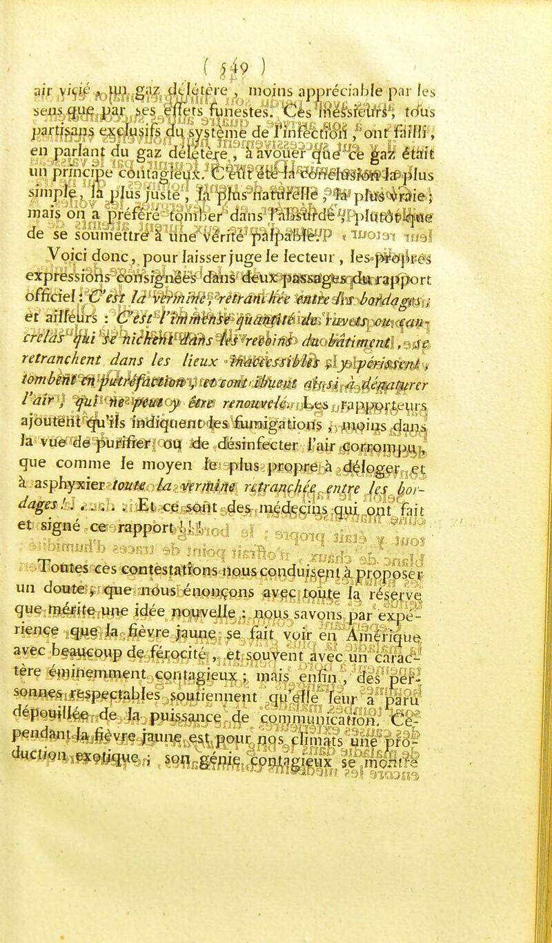 ? m » délâ partisans exclusifs du système de en parlant du gaz délétère , à avouer que ce gaz était ûjj pnnçipe cMâgïeW simple, la plus juste , fa plus naturelle , la plus vraie; mais on a préféré tomber dans l'absurde , plutôt-que de se soumeftrili1{lriex^rf!ëî^^p§BÎ^'P « moisrt w$l Voici donc , pour laisser juge le lecteur , Ies^ècfbé'â expressions consignées 'dans deux passages du rapport . . ■ 7 —D - ....... ........ y............. «wrwpr0|uyf|T crémPlfki ^Hiïèt&ttmîs$kvmlitô> daoMtintgnÛ, 9J^ retranchent dans les lieux inaccessibles , y périssent. , tombent* en pucréfaction-,et' contribuent ms4j,déwtyrcr l'air , qui ne peut y être renouvelé. Les rapporteurs ajoutërïî^u'îîs 1aîl%ient><|e&'fiunigalsicsîs h-RW^^Wi ia xii&m'fum&iwq Jde désinfecter l'air tfo^g^jj que comme le moyen le plus propre à déloger et à asphyxier toute la vermine retranchée entre les bor- dages!. ..... Et ce sont des médecins qui ont fait et signé ce rapport p>,od ' ù} ; 9 .> Tontes ces contè$pft|oRs.nousc^u&?nt à proposer un douté*; que nous énonçons avec toute la. réserve que-ta&tffrune idée n^Uf/e^^nous savons par expé- rience que la fièvre jaune se fait voir en Amérique avec beaucoup de férocité , et souvent avec un carac- tère éminemment contagieux ; mais enfin , des per- sonne^pectables soutiennent qu'elle leur' Ig» dépouillée de la puissance de communication. Ce- e , son génie contagieux se mer.