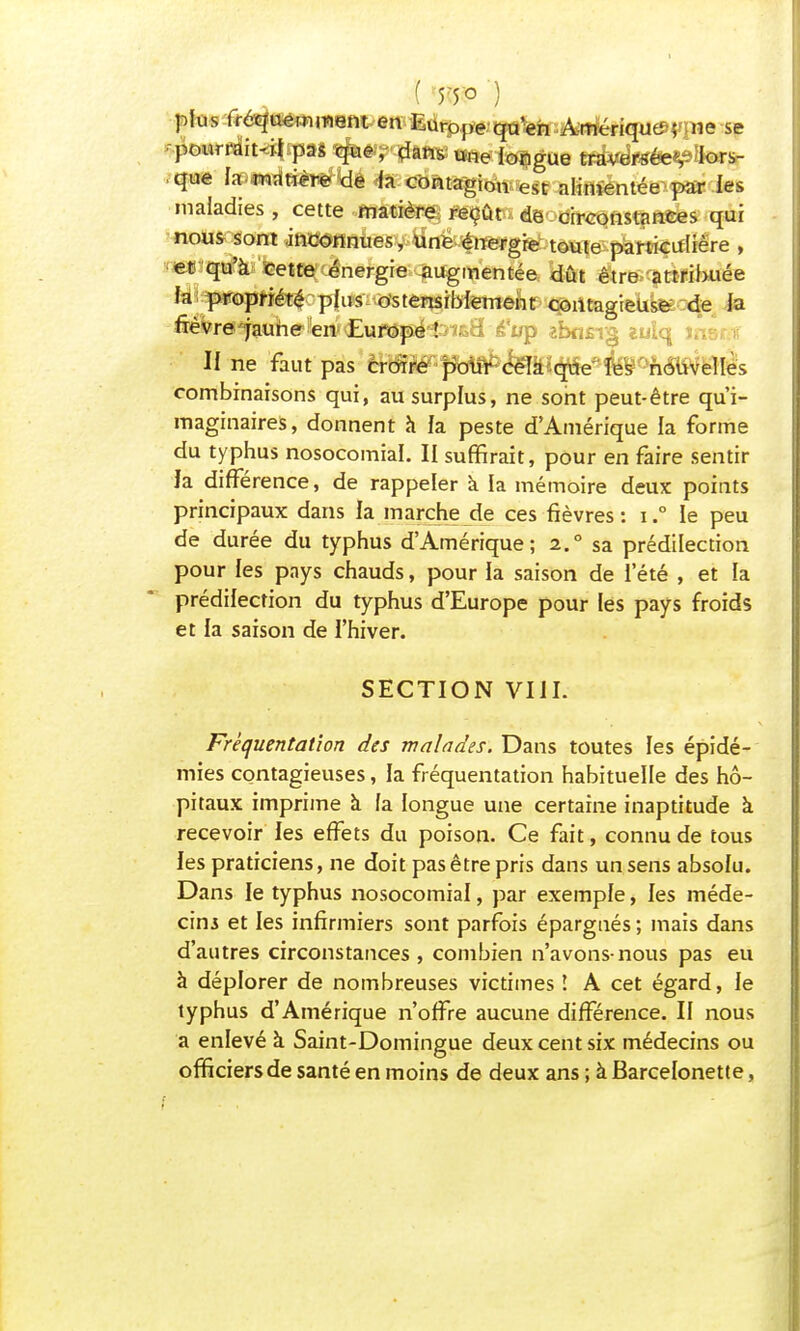 ( ) plus fréquemment en Europe qu'en Amérique ; ne se pourrait-il pas que,- dansune longue traversée^ lors- que fa matière de fa contagion est alimentée par les maladies, cette matière reçût de circonstances qui nous sont .inconnues, une énergie toute particulière , et qu'à cette énergie augmentée dût être attribuée fa propriété plu s ostensiblement contagieuse de la fièvre jaune en Europe In&E é'up zhnsr^ wlq U ne faut pas croire pour cèlkëque les nouvelles combinaisons qui, au surplus, ne sont peut-être qu'i- maginaires, donnent à fa peste d'Amérique fa forme du typhus nosocomiaï. II suffirait, pour en faire sentir la différence, de rappeler à la mémoire deux points principaux dans la marche de ces fièvres: i.° le peu de durée du typhus d'Amérique; i.a sa prédilection pour les pays chauds, pour la saison de l'été , et la prédilection du typhus d'Europe pour les pays froids et la saison de l'hiver. SECTION VIII. Fréquentation des malades. Dans toutes les épidé- mies contagieuses, la fréquentation habituelle des hô- pitaux imprime à fa longue une certaine inaptitude à recevoir les effets du poison. Ce fait, connu de tous les praticiens, ne doit pas être pris dans un sens absofu. Dans le typhus nosocomiaï, par exemple, les méde- cins et les infirmiers sont parfois épargnés ; mais dans d'autres circonstances , combien n'avons-nous pas eu à déplorer de nombreuses victimes î A cet égard, le typhus d'Amérique n'offre aucune différence. II nous a enlevé à Saint-Domingue deux cent six médecins ou officiers de santé en moins de deux ans ; à Barcelonette,