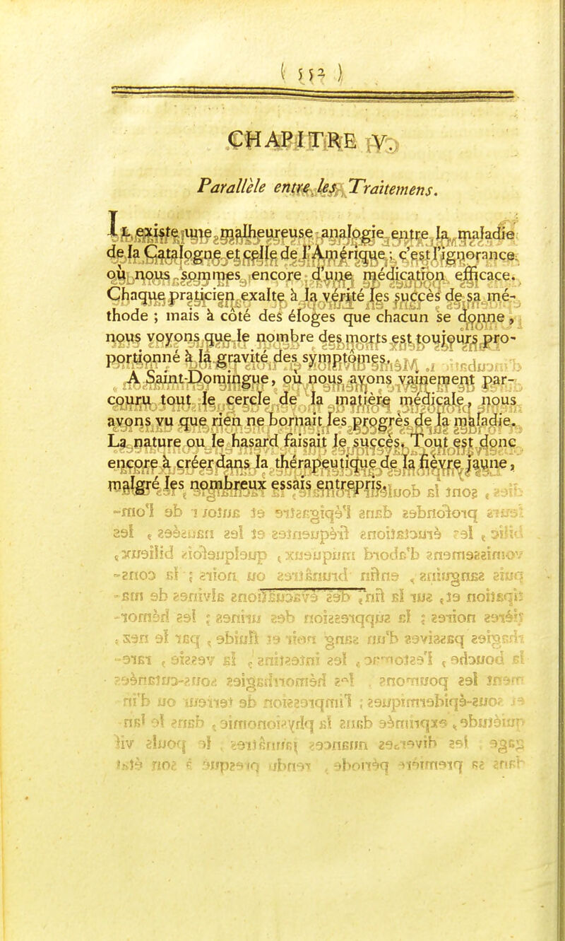 Parallèle entre les Traitement. ï L existe une malheureuse analogie entre la maladie delà Catalogne et celle de l'Amérique ; c'est l'ignorance: où nous sommes encore d'une médication efficace. Chaque praticien exalte à la vérité les succès de sa mé- thode ; mais à côté des éloges que chacun se donne , nous voyons que le nombre des morts est toujours pro- portionné à la gravité des symptômes, A Saint-Domingue, où nous ayons vainement par- couru tout le cercle de la matière médicale, nous avons vu que rien ne bornait les progrès de la maladie. La nature ou le hasard faisait le succès. Tout est donc encore à créer dans la thérapeutique de la fièvre jaune, -mo'I ab ï jqîhb 19 siîaf.gîqè'l ansb Eabnoloiq vuss! 23l e ZdèsJiJfiH zél Î3 29îfi9Upè-nV «noiîBJOUlè 'A < yiïïd çXiraiJid idôiajjptaijp txu9upum biodB'b ?.n9m922imov -zriOD r,ï i aiîoa uo zù'iïmmd nftns < zinfrgnsz ziuq •£in sb êsnivlfi znoiïsoàjBvà' 29b \~nïï bï w& «î9 noîîBqh -lornèrî 29! ° «aniiw 29b nokg9-tqqw2 rJ ; 29-îion 29iéh îS9n 9Î icq % eblaîi lé lion gnss aub zov'msq zargarli -91B1 < 0x2297 si ç1 gniî«9îni 29Ï t amoîas'i < srbuod b! saènBîua-^rjorf saîgBïînornèfl . ?noTî«oq 29l inarr ni'b uo 11/9119+ 9b noÏ229iqmil , 29wpirm9biqè-2U02 la nfil o! eriBb , aimonobyrlq bî ansb sàmnqxs » abiJîèiup )iv aluoq 9l ; fcQiiêwrq ?93flfiiJn z^oiwib 29l ; 930$ ihJà noè € riwpzaiQ tjbrwï 9bonèq 9i9irn9iq 2fiBr