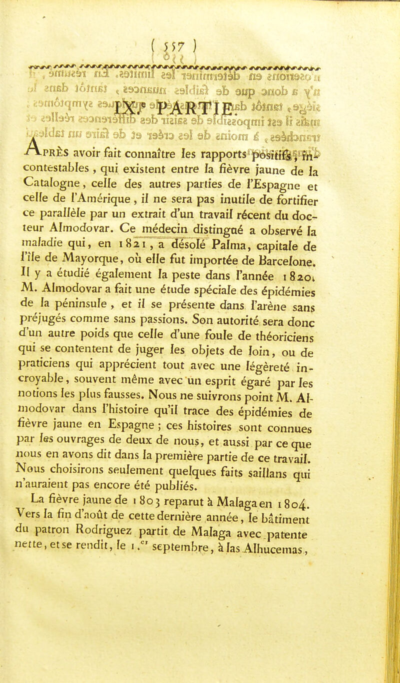 .. affiwn tid .?.9U«!iî «9i'TOïirj8i9îèB ta mom&u. \ aï erifib îôlnsî « i^anua iddiâ sfe gup anob s \'n S9 «allaài œangiittib 89b'iUi«e sb 9ld&oqmi îaa lî <tïkm AjïcIbî nu 9'ïîêI eb 39 i3ài3.89l 9b «nîora £ ^gàjribnffiiî PRÈS avoir fait connaître les rapports positifs, in- contestables , qui existent entre la fièvre jaune de la Catalogne, celle des autres parties de l'Espagne et celfe de l'Amérique, il ne sera pas inutile de fortifier ce parallèle par un extrait d'un travail récent du doc- teur Almodovar. Ce médecin distingaé a observé la maladie qui, en 1821,âf désolé Palma, capitale de l'île de Mayorque, où elle fut importée de Barcelone. II y a étudié également la peste dans l'année 18201 M. Almodovar a fait une étude spéciale des épidémies de la péninsule , et il se présente dans l'arène sans préjugés comme sans passions. Son autorité sera donc d'un autre poids que celle d'une foule de théoriciens qui se contentent de juger les objets de loin, ou de praticiens qui apprécient tout avec une légèreté in- croyable , souvent même avec un esprit égaré par les notions les plus fausses. Nous ne suivrons point M. Al- modovar dans l'histoire qu'il trace des épidémies de fièvre jaune en Espagne ; ces histoires sont connues par les ouvrages de deux de nous, et aussi par ce que nous en avons dit dans la première partie de ce travail. Nous choisirons seulement quelques faits saiilans qui n'auraient pas encore été publiés. La fièvre jaune de 1 803 reparut à Malagaen 1804. Vers la fin d'août de cette dernière année, le bâtiment du patron Rodriguez partit de Malaga avec patente nette, et se rendit, le 1 .cr septembre, à las AIhucemas,