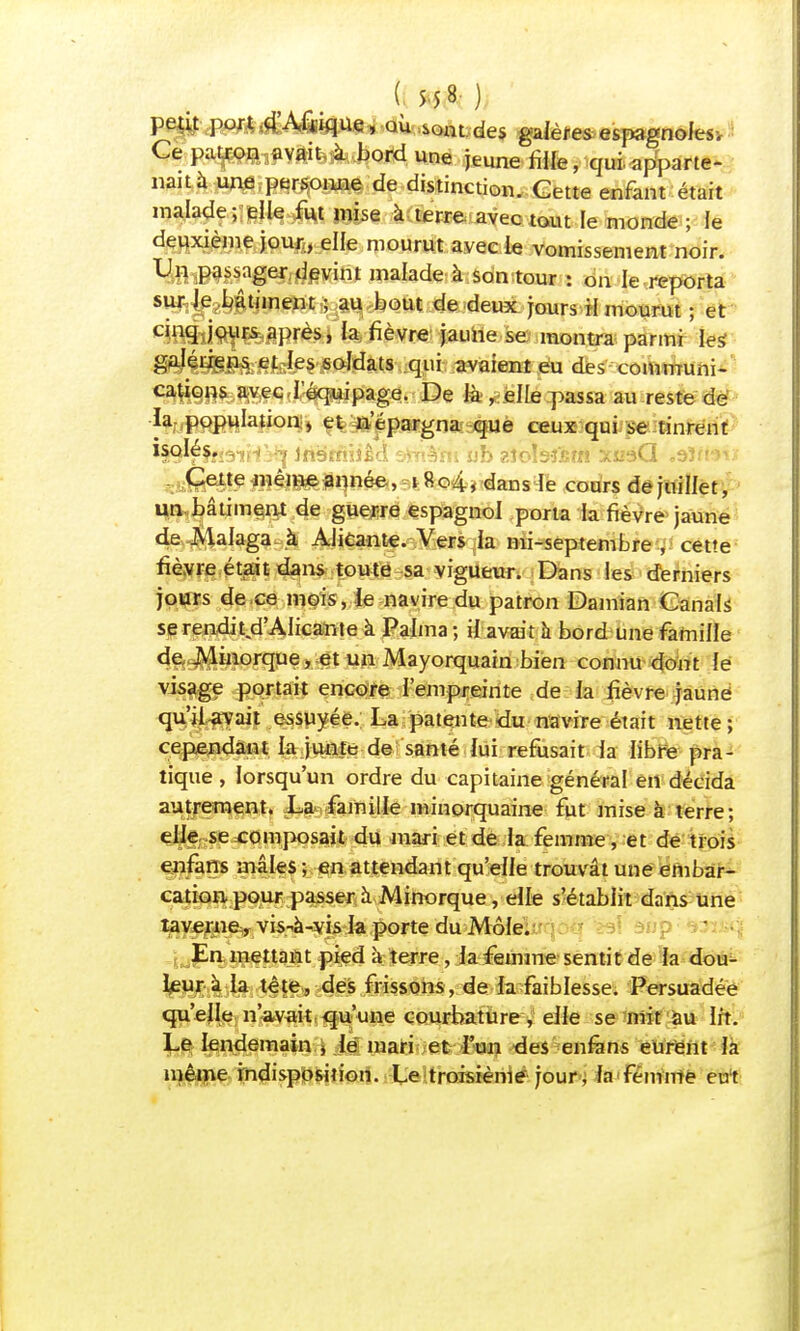 petit port d'Afrique, où sont des galènes espagnoles. Ce patron avait à bord une jeune fille, qui apparte- nait à une personne de distinction. Cette enfant était malade; elle fut mise à terre avec tout le monde ; le deuxième jour, elle mourut avec ie vomissement noir. Un passager devint malade à son tour : on le reporta sur le bâtiment ; au bout de deux jours il mourut ; et cinq jours après, fa fièvre jaune se montra parmi les1 galériens et les soldats qui avaient eu des communi- cations avec l'équipage. De là , elle passa au reste de la population , et n'épargna que ceux qui se tinrent ^Q^JftâTiH V^ inssnhi'l . ub zîobftm xusQ .ôïm-îv Cette même année, i 804, dans le cours dejuilfet, un bâtiment de guerre espagnol porta la fièvre jaune de Malaga à Alicante. Vers la mi-septembre , cette fièvre était dans toute sa vigueur. Dans les derniers jours de ce mois, le navire du patron Damian Canals se rendit d'AIicante à Palma ; il avait à bord une famille de JVlinorque, et un Mayorquain bien connu dont le wsag? portait encore l'empreinte de la fièvre jaune qu'ii-avait essuyée. La patente du navire était nette; cependant la junte de santé lui refusait la libre pra- tique , lorsqu'un ordre du capitaine général en décida autrement. La famille minorquaine fut mise à terre; elle se composait du mari et de la femme, et de trois enfans mâles ; en attendant qu'elle trouvât une embar- cation pour passer à Minorque, elle s'établit dans une taverne, vis^à-vis la porte du Môle. En mettant pied à terre, la femme sentit de la dou- leur à la tête, des frissons, de la faiblesse. Persuadée qu'elle n'avait qu'une courbature, elle se mit au lit. Le lendemain * lé mari et l'un des enfans eurent la même indisposition. Le troisième jour, fa femme eut