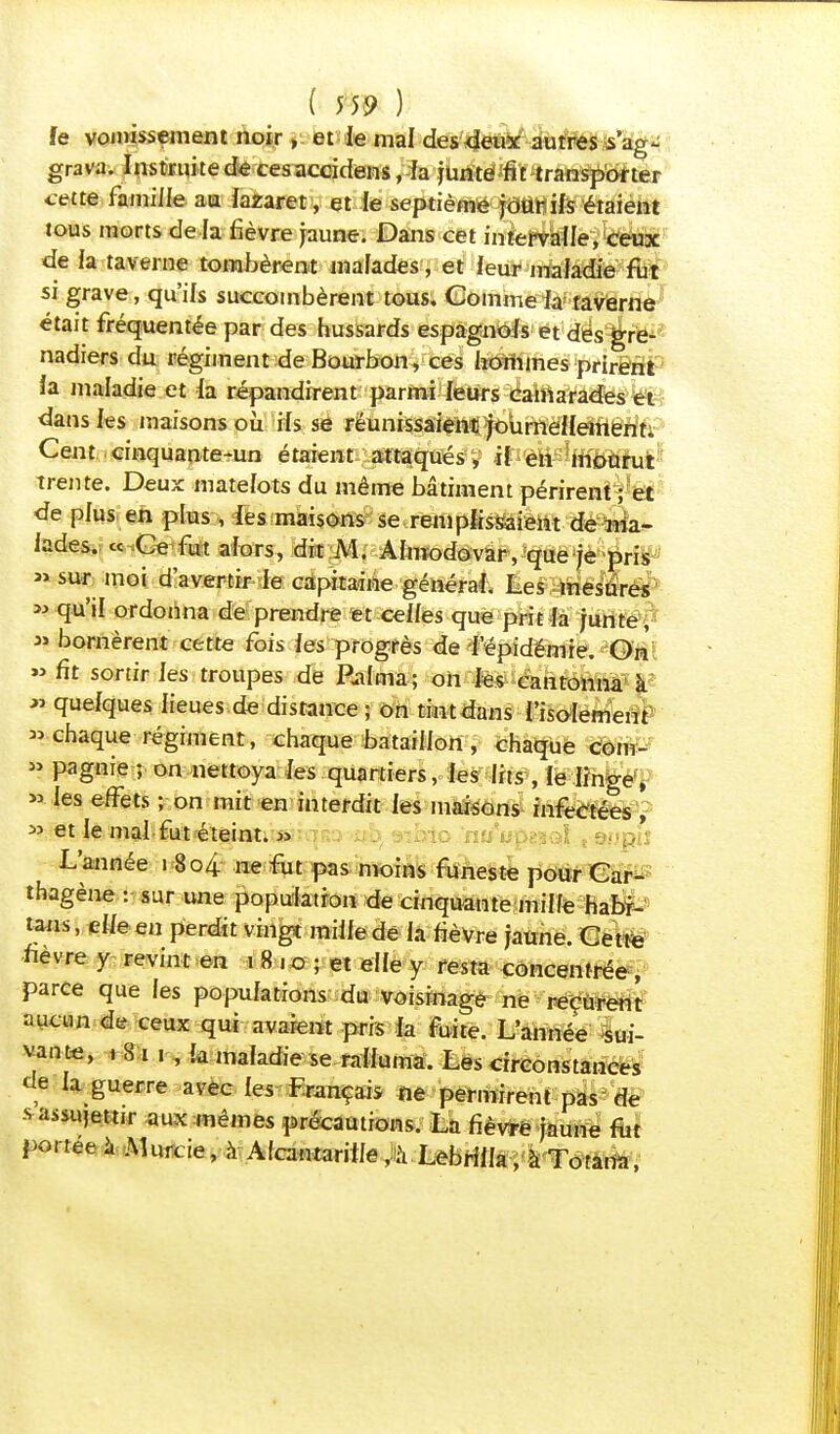 fe vomissement noir, et le mal des deux autres s'ag- grava. Instruite de cesaccidens, la junte#t transporter cette famille au lazaret, et le septième jour ils étaient tous morts de là fièvre jaune. Dans cet intervalle, ceux de la taverne tombèrent malades, et leur maladie fut si grave, qu'ils succombèrent tous. Comme la taverne était fréquentée par des hussards espagnols et des gre- nadiers du régiment de Bourbon, ces hommes prirent la maladie et la répandirent parmi leurs camarades et dans les maisons où ils se réunissaien^^Urnéfldîtériti Cent cinquante-un étaient attaqués, il en mourut trente. Deux matelots du même bâtiment périrent ; et de plus en plus , les maisons se remplissaient de ma- lades. « Ce fut alors, dit M. Almodovar, que je pris » sur moi d'avertir le capitaine général. Les mesures « qu'il ordonna de prendre et celles que prit la junte, » bornèrent cette fois les progrès de l'épidémie. On » fit sortir les troupes de Raima; on les cantonna k » quelques lieues de distance ; on tint dans l'isolement » chaque régiment, chaque bataillon , chaque corn- » pagnie ; on nettoya les quartiers, les lits , le linge, » les effets ; on mit en interdit les maisons infectées , » et le mal fut éteint. « L'année 18 04 ne fut pas moins funeste pour Car- thagène : sur une population de cinquante mille habr- tans, elle en perdit vingt mille dé la fièvre jaune. Cette fièvre y revint en 1 8 .0 ; et elle y resta concentrée, parce que les populations du voisinage ne reçurent mm de ceux qui avaient pris la fuite. L'année sui- vante, .81 1 , la maladie se ralluma. Les circonstances de la guerre avec les Français ne permirent pas de s assujettir aux mêmes précautions. La fièvfrê jaune fut portée à Muaie, à Alcantarille ,à Lebrilla, à Totana,