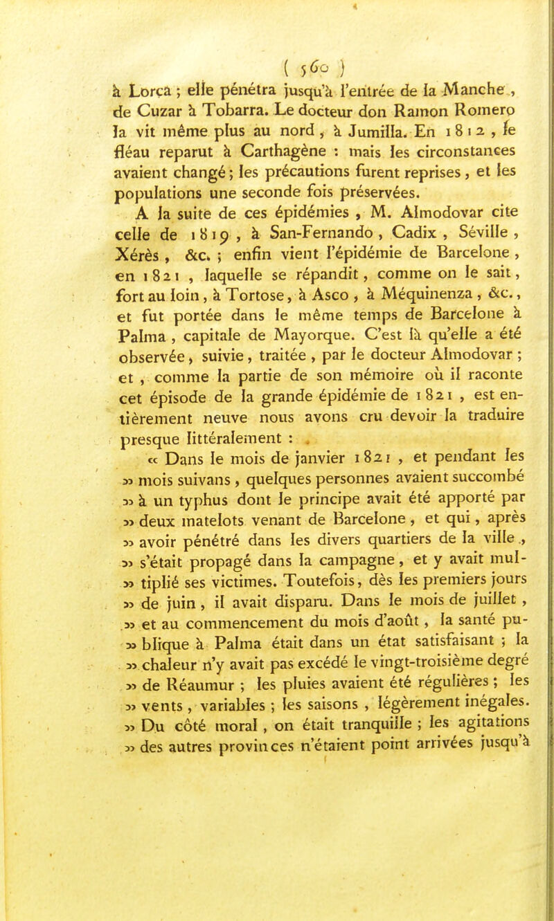 ( 5^ ) à Lorca ; elle pénétra jusqu'à l'entrée de la Manche , de Cuzar à Tobarra. Le docteur don Ramon Roinero la vit même plus au nord , a Jumilla. En i 8 i 2 , fe fléau reparut à Carthagène : mais les circonstances avaient changé; les précautions furent reprises , et les populations une seconde fois préservées. A la suite de ces épidémies , M. Almodovar cite celle de 1819, à San-Fernando , Cadix , Séville , Xérès , &c ; enfin vient l'épidémie de Barcelone , en 1821 , laquelle se répandit, comme on le sait, fort au loin, à Tortose, à Asco , à Méquinenza , &c., et fut portée dans le même temps de Barcelone à Palma , capitale de Mayorque. C'est là qu'elle a été observée, suivie, traitée , par le docteur Almodovar ; et , comme la partie de son mémoire où il raconte cet épisode de la grande épidémie de 1 821 , est en- tièrement neuve nous avons cru devoir la traduire presque littéralement : . « Dans le mois de janvier 1821 , et pendant les 33 mois suivans , quelques personnes avaient succombé ai à un typhus dont le principe avait été apporté par 5> deux matelots venant de Barcelone , et qui, après 33 avoir pénétré dans les divers quartiers de la ville., 3j s'était propagé dans la campagne, et y avait mul- >3 tiplié ses victimes. Toutefois, dès les premiers jours 33 de juin, il avait disparu. Dans le mois de juillet , 33 et au commencement du mois d'août, la santé pu- 33 blique à Palma était dans un état satisfaisant ; la 33 chaleur n'y avait pas excédé le vingt-troisième degré 3> de Réaumur ; les pluies avaient été régulières ; les 3> vents , variables ; les saisons , légèrement inégales. 3, Du côté moral, on était tranquille ; les agitations 3> des autres provinces n'étaient point arrivées jusqu'à