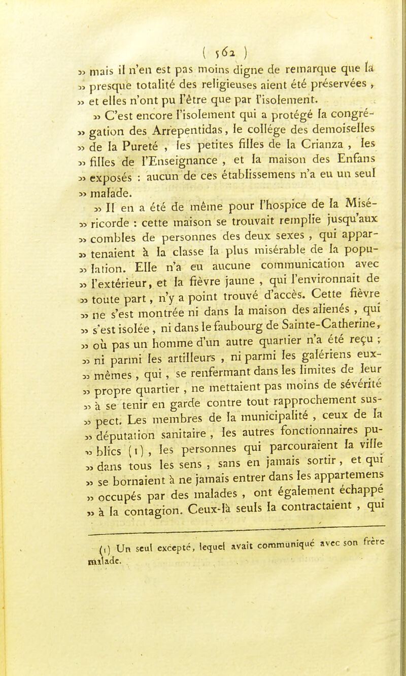 ( V* *, ) sj mais il n'en est pas moins digne de remarque que la » presque totalité des religieuses aient été préservées , » et elles n'ont pu l'être que par l'isolement. « C'est encore l'isolement qui a protégé fa congré- » galion des Arrepentidas, le collège des demoiselles » de la Pureté , les petites filles de la Crianza , les » filles de I'Enseignance , et la maison des Enfans 3j exposés : aucun de ces établissemens n'a eu un seul » ma fade. »II en a été de même pour l'hospice de fa Misé- » ricorde : cette maison se trouvait remplie jusqu'aux » combles de personnes des deux sexes , qui appar- at tenaient à la classe la plus misérable de fa popu- « ïation. Elle n'a eu aucune communication avec » l'extérieur, et la fièvre jaune , qui l'environnait de » toute part, n'y a point trouvé d'accès. Cette fièvre « ne s'est montrée ni dans la maison des aliénés , qui » s'est isolée , ni dans le faubourg de Sainte-Catherine, » où pas un homme d'un autre quartier n'a été reçu ; » ni parmi les artilleurs , ni parmi les gaïériens eux- * mêmes, qui, se renfermant dans les limites de leur à propre quartier, ne mettaient pas moins de sévérité » à se tenir en garde contre tout rapprochement sus- * pect. Les membres de fa municipalité , ceux de fa ,5 députaiion sanitaire , fes autres fonctionnaires pu- blics (0 , les personnes qui parcouraient fa ville >i dans tous les sens , sans en jamais sortir, et qui « se bornaient à ne jamais entrer dans les appartenons » occupés par des malades , ont également échappe ,> à la contagion. Ceux-là seuls la contractaient , qui (,) Un seul excepté, lequel avait communique avec son frère naïade.