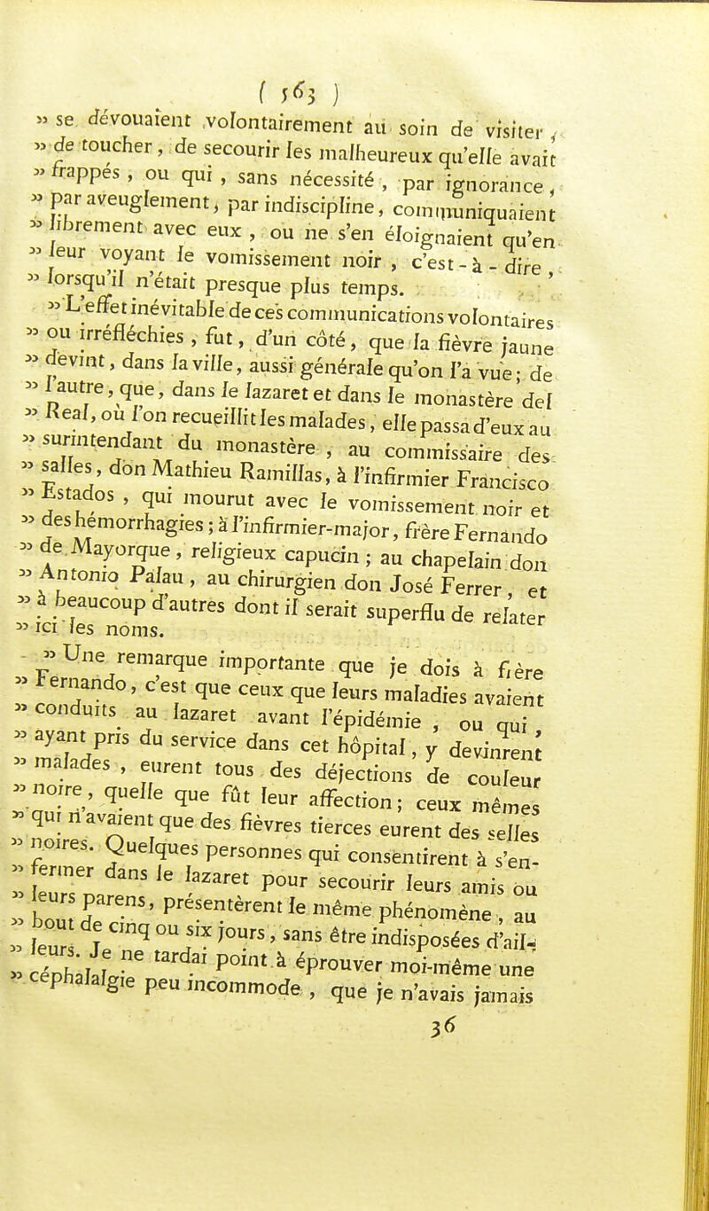 f ) »se dévouaient volontairement au soin de visiter » de toucher, de secourir les malheureux qu'elle avah -frappes , ou qui , sans nécessité , par ignorance, » par aveuglement, par indiscipline, communiquaient * librement avec eux, ou ne s'en éloignaient qu'en » eur voyant le vomissement noir , c'est-à-dire » lorsqu'il n'était presque plus temps. «L'efTetinévitabledecescommunicationsvoIontaires » ou irréfléchies , fut, d'un côté, que la fièvre jaune » devint, dans la ville, aussi générale qu'on l'a vue • de » (autre, que, dans Je lazaret et dans le monastère de! a Real, ou i on recueillit les malades, elle passa d'eux au >> surmtendant du monastère , au commissaire des » salles, don Mathieu Ramifias, à l'infirmier Francisco » hstados , qui mourut avec le vomissement noir et » deshemorrhagies ; àf'infirmier-major, frère Fernando * de.Mayorque, religieux capucin ; au chapelain don » Antonio Palau , au chirurgien don José Ferrer e » à beaucoup d'autres dont if serait superflu de relater » m fes noms. - » Une remarque importante que je dois à f,ère I „  ■ C CCUX qUe f6UrS maIadies ^-ient «conduits au fazaret avant f'épidémie , ou qui * aya^PS du serviœ dans cet hôpital, y devins -naïades , eurent tous des déjections de cou eu -noire queffe que fût feur affection; ceux mêmes ïïiïToS^des fièvres tierces eurent d= noires. Quelques personnes qui consentirent à s'en- » fermer dans Je fazaret pour secourir feurs ami ou ; ïrnS' Ie ***** Phénomène au ftr jTq °Ui,X J°UrS ' nS être indi^ées d'ail, » rphafafr P°Int ' épr°UVer moi-meme une céphalalgie peu incommode , que je n'avais jamais 3*