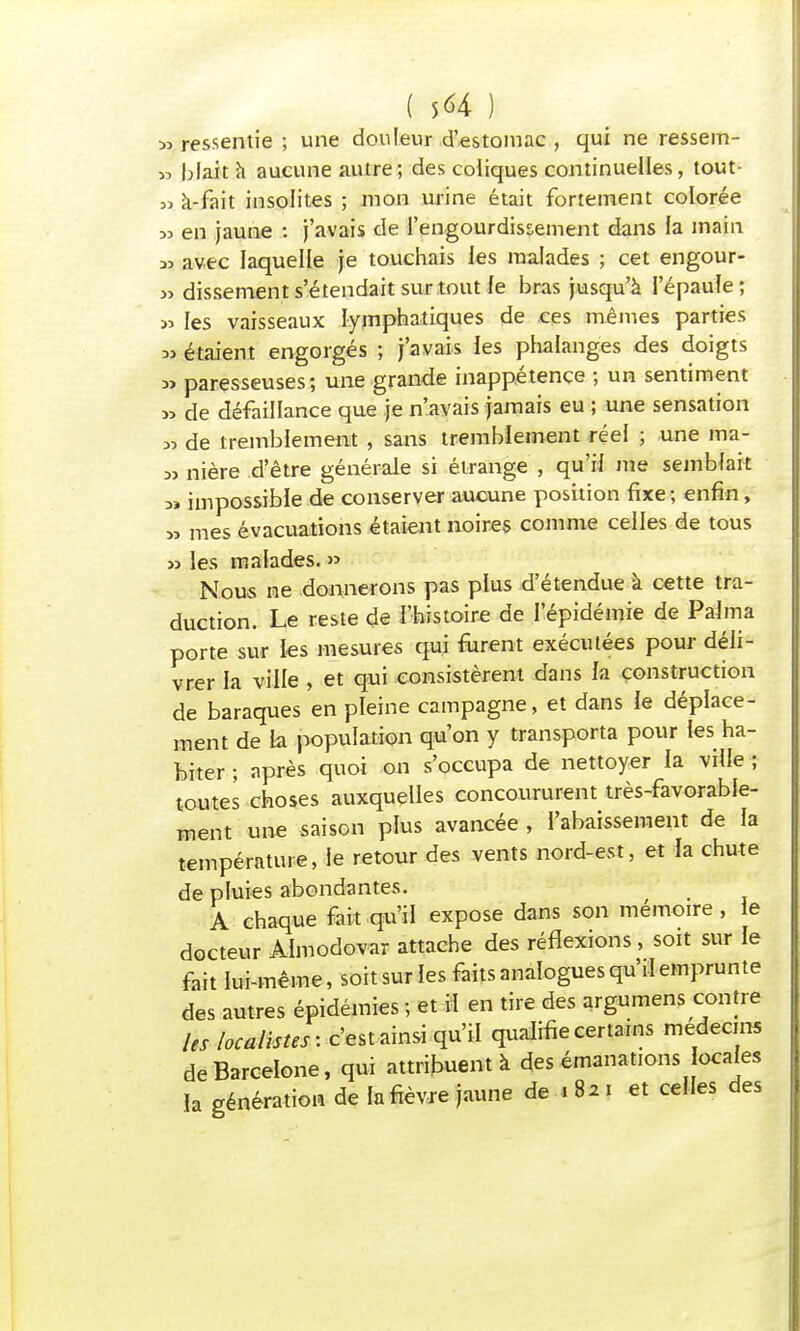 ( 5<*4 ) 33 ressentie ; une douleur d'estomac , qui ne ressem- >d blait à aucune autre; des coliques continuelles, tout- 53 à-fait insolites ; mon urine était fortement colorée >3 en jaune : j'avais de l'engourdissement dans la main 33 avec laquelle je touchais les malades ; cet engour- » dissement s'étendait surtout le bras jusqu'à l'épaule; » les vaisseaux lymphatiques de ces mêmes parties » étaient engorgés ; j'avais les phalanges des doigts » paresseuses; une grande inappétence ; un sentiment » de défaillance que je n'avais jamais eu ; une sensation 33 de tremblement , sans tremblement réel ; une ma- 33 nière d'être générale si étrange , qu'iï me semblait 3» impossible de conserver aucune position fixe; enfin, 33 mes évacuations étaient noires comme celles de tous 33 les malades. » Nous ne donnerons pas plus d'étendue à cette tra- duction. Le reste de l'histoire de l'épidémie de Palma porte sur les mesures qui furent exécutées pour déli- vrer la ville , et qui consistèrent dans la construction de baraques en pleine campagne, et dans le déplace- ment de la population qu'on y transporta pour les ha- biter ; après quoi on s'occupa de nettoyer ïa ville ; toutes choses auxquelles concoururent très-favorable- ment une saison plus avancée , l'abaissement de la température, le retour des vents nord-est, et la chute de pluies abondantes. A chaque fait qu'il expose dans son mémoire, le docteur Almodovar attache des réflexions, soit sur le fait lui-même, soit sur les faits analogues qu'il emprunte des autres épidémies ; et il en tire des argumens contre les localistes: c'est ainsi qu'il qualifie certains médecins de Barcelone, qui attribuent à des émanations locales la génération de la fièvre jaune de > 8* i et celles des