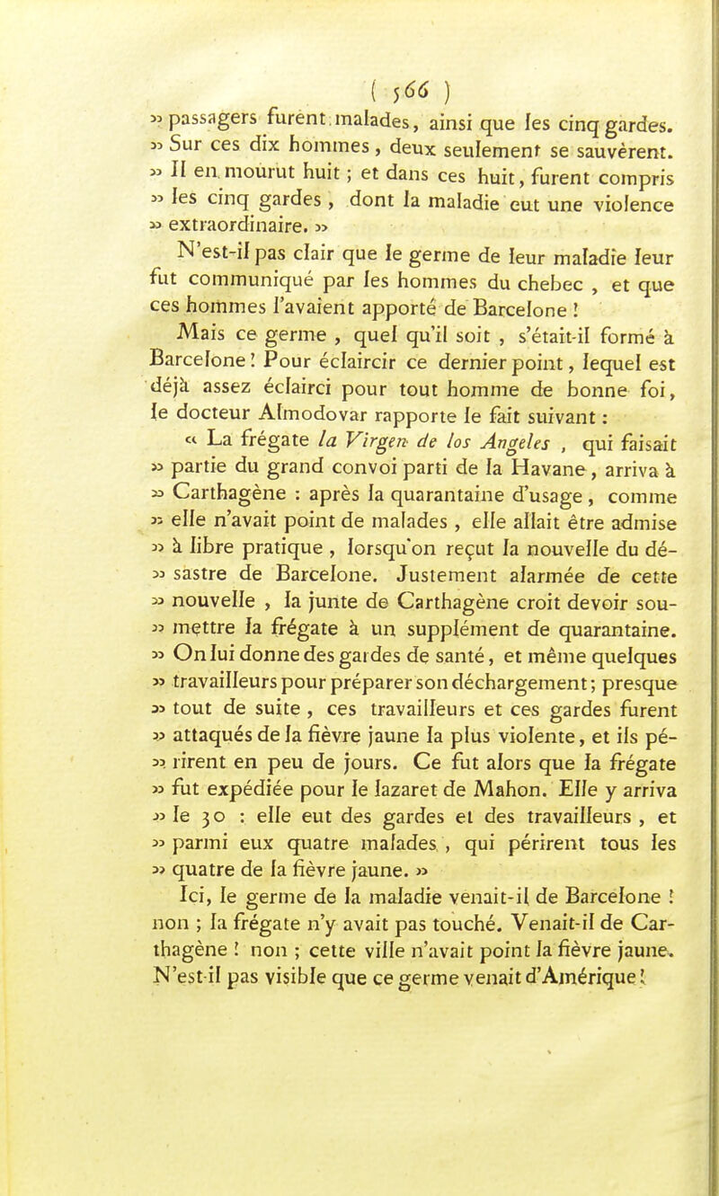 «passagers furent, malades, ainsi que les cinq gardes. 33 Sur ces dix hommes, deux seulement se sauvèrent. » II en.mourut huit ; et dans ces huit, furent compris » les cinq gardes, dont la maladie eut une violence » extraordinaire. » N'est-il pas clair que le germe de leur maladie leur fut communiqué par les hommes du chebec , et que ces hommes l'avaient apporté de Barcelone ! Mais ce germe , quel qu'il soit , s'était-il formé à Barcelone I Pour éclaircir ce dernier point, lequel est déjà assez éclairci pour tout homme de bonne foi, le docteur Almodovar rapporte le fait suivant : « La frégate la Vïrgen de los Angeles , qui faisait » partie du grand convoi parti de la Havane, arriva à » Carthagène : après ia quarantaine d'usage, comme » elle n'avait point de malades , elle allait être admise » à libre pratique , lorsqu'on reçut la nouvelle du dé- m sastre de Barcelone. Justement alarmée de cette 33 nouvelle , la junte de Carthagène croit devoir sou- 33 mettre fa frégate à un supplément de quarantaine. » On lui donne des gardes de santé, et même quelques » travailleurs pour préparer son déchargement; presque as tout de suite , ces travailleurs et ces gardes furent 33 attaqués de la fièvre jaune la plus violente, et iis pé- 33 rirent en peu de jours. Ce fut alors que la frégate 33 fut expédiée pour le lazaret de Mahon. Elle y arriva 33 le 3 o : elle eut des gardes et des travailleurs , et 33 parmi eux quatre malades , qui périrent tous les 3> quatre de fa fièvre jaune. >3 Ici, le germe de la maladie venait-il de Barcelone î non ; la frégate n'y avait pas touché. Venait-if de Car- thagène l non ; cette ville n'avait point fa fièvre jaune. N'est if pas visible que ce germe venait d'Amérique î