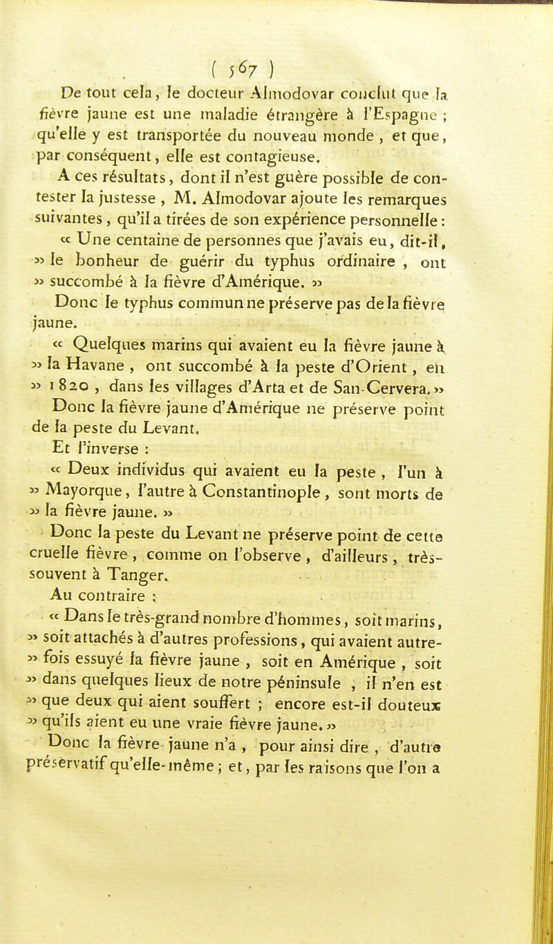 ( 5*7 ) De tout cela, le docteur Almodovar conclut que la fièvre jaune est une maladie étrangère à l'Espagne ; qu'elle y est transportée du nouveau monde , et que, par conséquent, elle est contagieuse. A ces résultats, dont il n'est guère possible de con- tester la justesse , M. Almodovar ajoute les remarques suivantes, qu'il a tirées de son expérience personnelle : <* Une centaine de personnes que j'avais eu, dit-il, » le bonheur de guérir du typhus ordinaire , ont » succombé à la fièvre d'Amérique. » Donc le typhus commun ne préserve pas de la fièvre jaune. « Quelques marins qui avaient eu la fièvre jaune k ai la Havane , ont succombé à la peste d'Orient, eh *> i 820 , dans les villages d'Arta et de San-Cervera.» Donc la fièvre jaune d'Amérique ne préserve point de la peste du Levant, Et l'inverse : « Deux individus qui avaient eu la peste , l'un à » Mayorque, l'autre à Constantinople, sont morts de » la fièvre jaune. » Donc la peste du Levant ne préserve point de cette cruelle fièvre , comme on l'observe , d'ailleurs, très- souvent à Tanger. Au contraire ; « Dans le très-grandnombre d'hommes, soit marins, » soit attachés à d'autres professions, qui avaient autre- » fois essuyé fa fièvre jaune , soit en Amérique , soit » dans quelques lieux de notre péninsule , il n'en est » que deux qui aient souffert ; encore est-il douteux » qu'ils aient eu une vraie fièvre jaune.» Donc la fièvre jaune n'a , pour ainsi dire , d'autia préservatif qu'elle-même ; et, par les raisons que l'on a