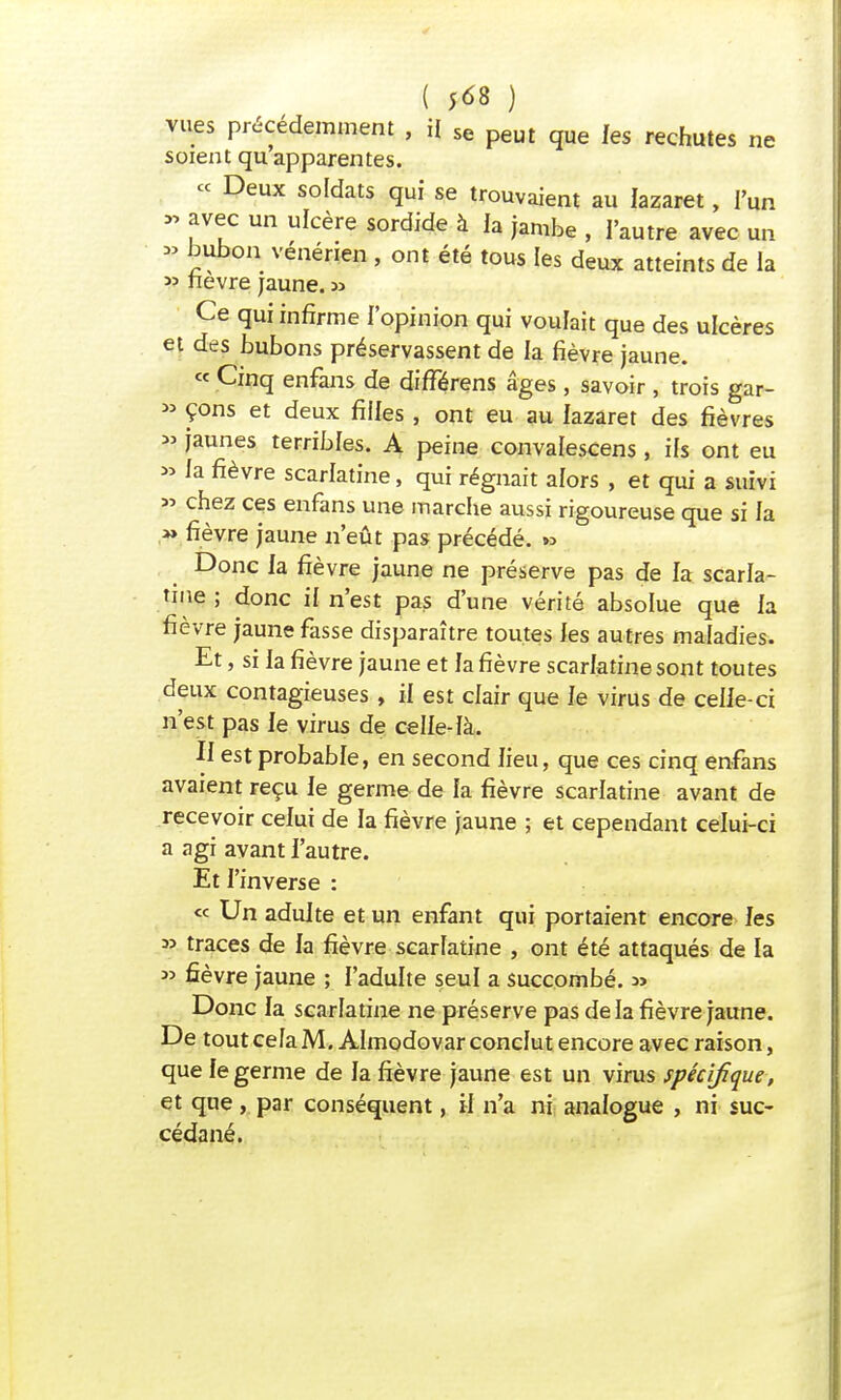 ( 5*8 ) vues précédemment , il se peut que les rechutes ne soient qu'apparentes. ce Deux soldats qui se trouvaient au lazaret, l'un » avec un ulcère sordide à ia jambe , l'autre avec un » bubon vénérien , ont été tous les deux atteints de la « fièvre jaune. » Ce qui infirme l'opinion qui voulait que des ulcères et des bubons préservassent de la fièvre jaune. « Cinq enfans de différens âges, savoir , trois gar- » çons et deux fiiles , ont eu au lazaret des fièvres » jaunes terribles. A peine convalescens, ifs ont eu » la fièvre scarlatine, qui régnait alors , et qui a suivi » chez ces enfans une marche aussi rigoureuse que si la *> fièvre jaune n'eût pas précédé. » Donc la fièvre jaune ne préserve pas de la scarla- tine ; donc if n'est pas d'une vérité absolue que la fièvre jaune fasse disparaître toutes les autres maladies. Et, si la fièvre jaune et la fièvre scarlatine sont toutes deux contagieuses , il est clair que le virus de celle-ci n'est pas le virus de celle-là. II est probable, en second lieu, que ces cinq enfans avaient reçu le germe de la fièvre scarlatine avant de recevoir celui de la fièvre jaune ; et cependant celui-ci a agi avant l'autre. Et l'inverse : « Un adulte et un enfant qui portaient encore les 3> traces de la fièvre scarlatine , ont été attaqués de la » fièvre jaune ; l'adulte seul a succombé, w Donc la scarlatine ne préserve pas de la fièvre jaune. De tout cela M. Almodovar conclut encore avec raison, que le germe de la fièvre jaune est un virus spécifique, et que, par conséquent, il n'a ni analogue , ni suc- cédané.