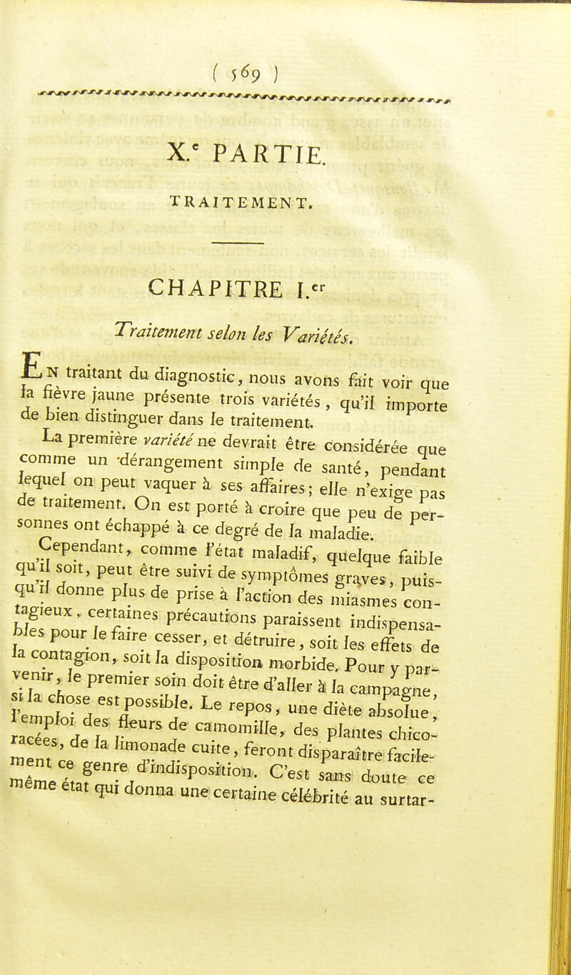 X.c PARTIE. TRAITEMENT. CHAPITRE I.cr Traitement selon les Variétés. En traitant du diagnostic, nous avons fut voir que la ftevre jaune présente trois variétés , qu'if importe de bien distinguer dans fe traitement, La première variété ne devrait être considérée que comme un -dérangement simple de santé, pendant lequel on peut vaquer à ses affaires; elfe n'exige pas de traitement. On est porté à croire que peu de per- sonnes ont échappé à ce degré de fa maladie. Cependant, comme f'état maladif, quelque faible qui soit, peut être suivi de symptômes graves, puis- qud donne pfus de prise à faction des £££ con- LlepUoXJrrfanieS préCaUti0nS P^«* indispensa- bles pour fe faire cesser, et détruire, soit ies effets de la contagion, soit fa disposition morbide. Pour y par! venir fe premier soin doit être d'aller à fa campag^ «S de E l f camo™e, des pfantes  nt ce lI JUT r ^ ' ^ disP^ître faciie- ^étafn POSm0n- CeSt SMS ce même état qui donna une certaine célébrité au surtar-