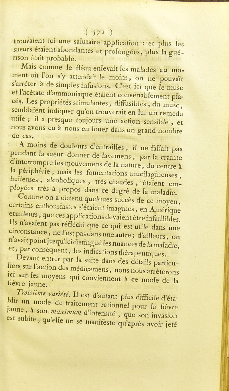 (-57») ^ trouvaient ici une salutaire application : et plus les sueurs étaient abondantes et prolongées, plus fa gué- rison était probable. Mais comme le fléau enfevait les malades au mo- ment où l'on s'y attendait fe moins, on ne pouvait s arrêter à de simples infusions. C'est ici que fe musc et l'acétate d'ammoniaque étaient convenablement pla- cés. Les propriétés stimulantes, diffusiMes, du musc, semblaient indiquer qu'on trouverait en lui un remède utile ; if a presque toujours une action sensible , et nous avons eu à nous en fouer dans un grand nombre de cas. A moins de douleurs d'entrailles, if ne fallait pas pendant fa sueur donner de Javemens, par fa crainte û interrompre fes mouvemens de fa nature, du centre à fa périphérie ; mais fes fomentations mucifagineuses huifeuses , afcohofiques , très-chaudes , étaient em- ployées très à propos dans ce degré de fa maladie Comme on a obtenu quefques succès de ce moyen certains enthousiastes s'étaient imaginés, en Amérique et ailleurs, que ces applications devaient être infaiffibfes Us n avaient pas réfléchi que ce qui est utile dans une circonstance, ne l'est pas dans une autre; d'aiffeurs, on navaitpointjusqu'icidistinguéfesnuancesdefamafadie, et, par conséquent, fes indications thérapeutiques Devant entrer par fa suite dans des détails particu- lerssurJ action des médicamens, nous nous arrêterons ici sur fes moyens qui conviennent à ce mode de fa nevre jaune. u*'' 11 «t d'amant p[us difficile d'éta- bta un mode de traitement rationnel pour la fièvre ITt subite50 'T'™ d'imenSité • 1™ s°» sub.te , quelle „e se manifeste qu'après avoir jeté