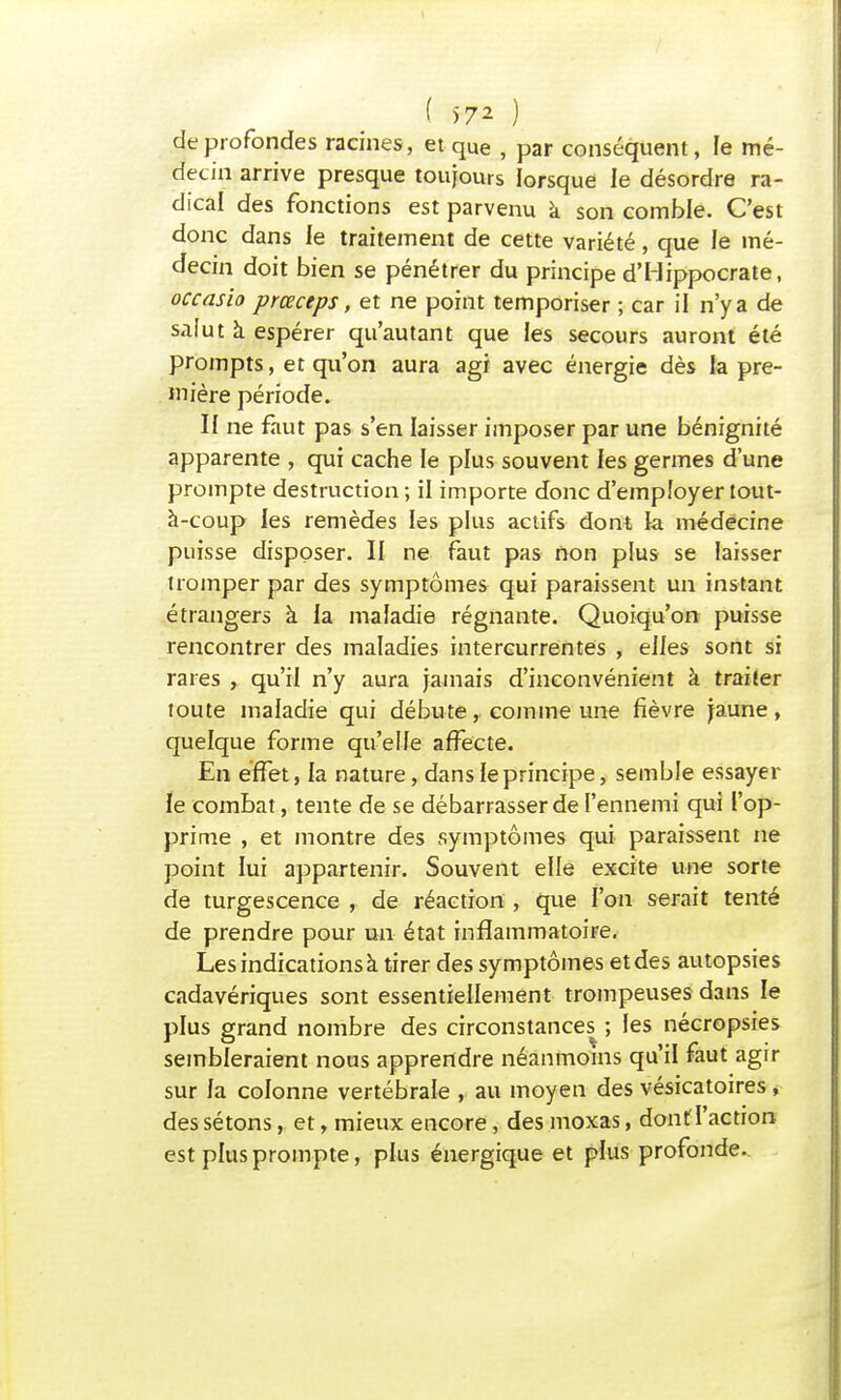 de profondes racines, et qUe . par conséquent, le mé- decin arrive presque toujours lorsque le désordre ra- dical des fonctions est parvenu a son comble. C'est donc dans le traitement de cette variété, que le mé- decin doit bien se pénétrer du principe d'Hippocrate, occasio prœceps, et ne point temporiser ; car il n'y a de saiut à espérer qu'autant que les secours auront été prompts, et qu'on aura agi avec énergie dès la pre- mière période. II ne faut pas s'en laisser imposer par une bénignité apparente , qui cache le plus souvent les germes d'une prompte destruction ; il importe donc d'employer tout- à-coup les remèdes les plus actifs dont la médecine puisse disposer. II ne faut pas non plus se laisser tromper par des symptômes qui paraissent un instant étrangers à la maladie régnante. Quoiqu'on puisse rencontrer des maladies intercurrentes , elles sont si rares , qu'il n'y aura jamais d'inconvénient à traiter toute maladie qui débute, comme une fièvre jaune, quelque forme qu'elfe affecte. En effet, la nature, dansfeprincipe, semble essayer le combat , tente de se débarrasser de l'ennemi qui l'op- prime , et montre des symptômes qui paraissent ne point lui appartenir. Souvent elle excite une sorte de turgescence , de réaction , que l'on serait tenté de prendre pour un état inflammatoire. Les indications à tirer des symptômes et des autopsies cadavériques sont essentiellement trompeuses dans le plus grand nombre des circonstances ; les nécropsies sembleraient nous apprendre néanmoins qu'il faut agir sur fa colonne vertébrale , au moyen des vésicatoires, des sétons, et, mieux encore, des moxas, dont l'action est plus prompte, plus énergique et plus profonde.