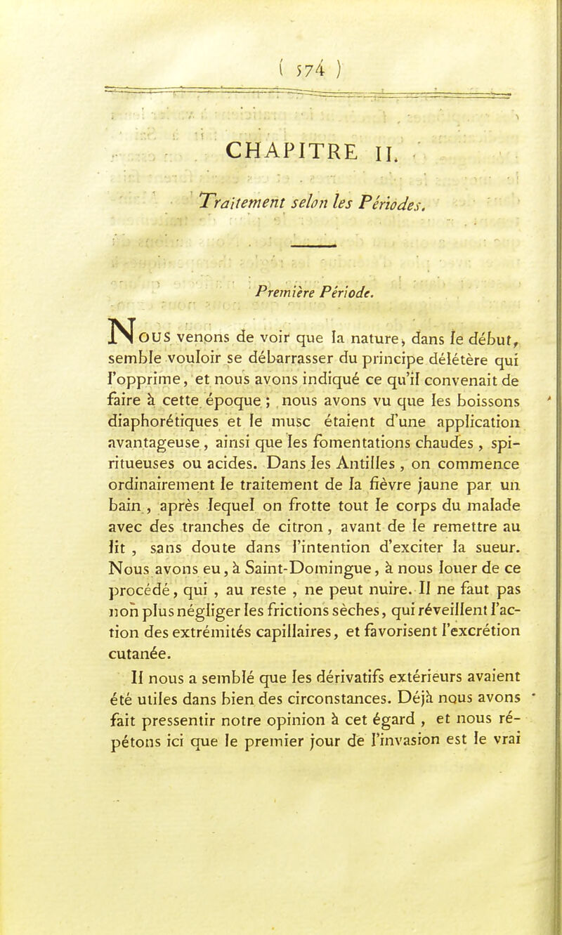 ( 5 74 ) CHAPITRE IL Traitement selon les Périodes. Première Période. N'eus venons de voir que la nature;, dans le début, semble vouloir se débarrasser du principe délétère qui l'opprime, et nous avons indiqué ce qu'il convenait de faire à cette époque ; nous avons vu que les boissons diaphorétiques et le musc étaient d'une application avantageuse, ainsi que les fomentations chaudes , spi- ritueuses ou acides. Dans les Antilles, on commence ordinairement le traitement de la fièvre jaune par un bain , après lequel on frotte tout le corps du malade avec des tranches de citron, avant de le remettre au lit , sans doute dans l'intention d'exciter la sueur. Nous avons eu, à Saint-Domingue, à nous louer de ce procédé, qui , au reste , ne peut nuire. II ne faut pas non plus négliger les frictions sèches, qui réveillent l'ac- tion des extrémités capillaires, et favorisent l'excrétion cutanée. Il nous a semblé que les dérivatifs extérieurs avaient été utiles dans bien des circonstances. Déjà nous avons » fait pressentir notre opinion à cet égard , et nous ré- pétons ici que le premier jour de l'invasion est le vrai