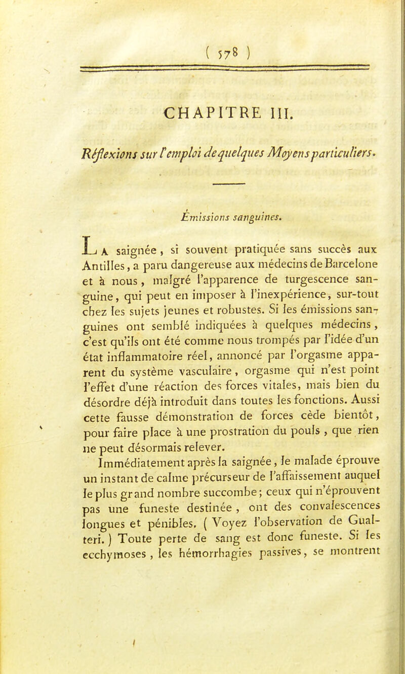 CHAPITRE III. Réfexions sur t emploi de quelques Moyens particuliers. \ i 0 Emissions sanguines. T i a saignée , si souvent pratiquée sans succès aux Antilles, a paru dangereuse aux médecins de Barcelone et à nous, malgré l'apparence de turgescence san- guine, qui peut en imposer à l'inexpérience, sur-tout chez les sujets jeunes et robustes. Si les émissions san- guines ont semblé indiquées à quelques médecins , c'est qu'ils ont été comme nous trompés par l'idée d'un état inflammatoire réel, annoncé par l'orgasme appa- rent du système vasculaire, orgasme qui n'est point l'effet d'une réaction des forces vitales, mais bien du désordre déjà introduit dans toutes les fonctions. Aussi cette fausse démonstration de forces cède bientôt, pour faire place à une prostration du pouls , que rien ne peut désormais relever. Immédiatement après la saignée, Je malade éprouve un instant de calme précurseur de l'affaissement auquel le plus grand nombre succombe ; ceux qui n'éprouvent pas une funeste destinée , ont des convalescences longues et pénibles. ( Voyez l'observation de Gual- teri. ) Toute perte de sang est donc funeste. Si les ecchymoses , les hémorrhagies passives, se montrent I
