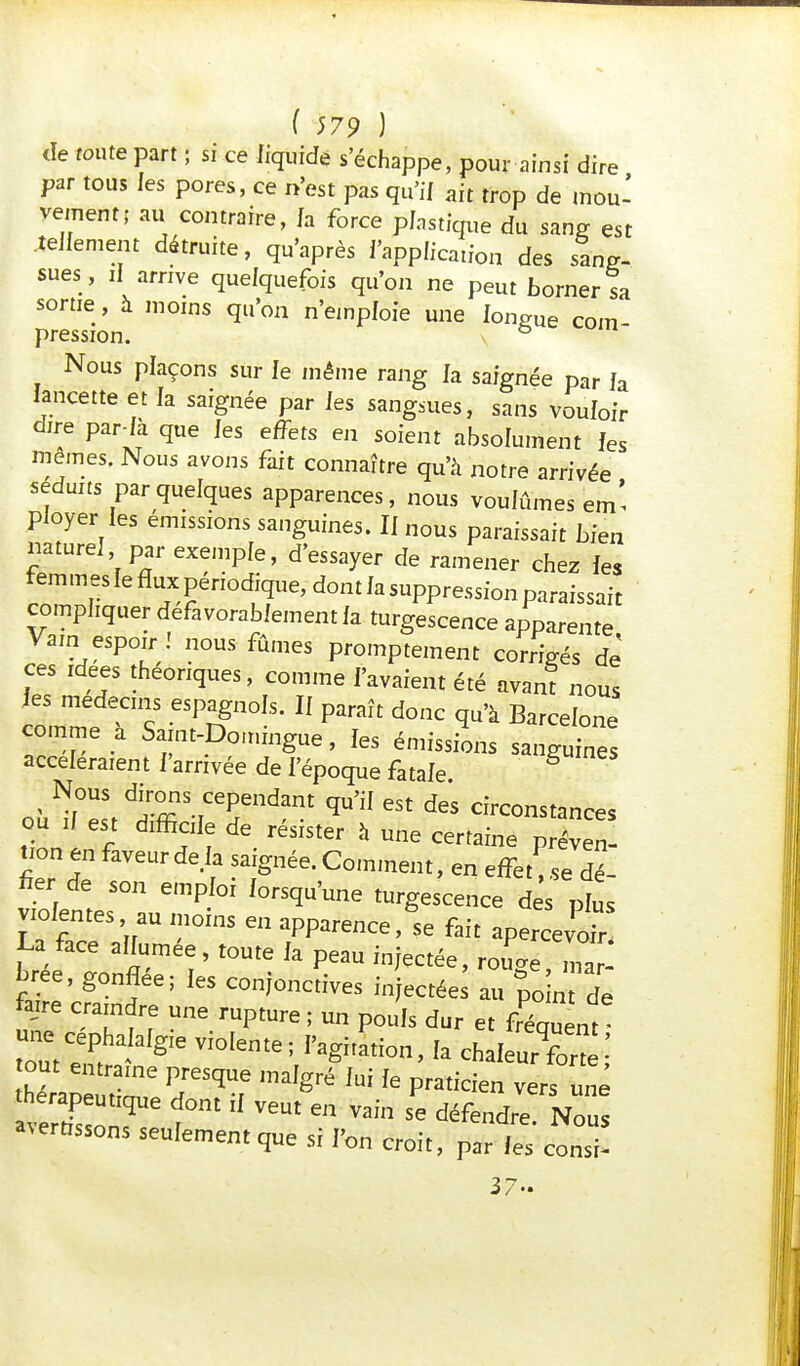 de route part ; si ce liquide s'échappe, pour ainsi dire par tous les pores, ce n'est pas qu'if aft trop de lnou: vement; au contraire, fa force plastique du sang est .tellement détruite, qu'après l'application des sang- sues , il arrive quelquefois qu'on ne peut borner sa sortie, à moins qu'on n'emploie une longue corn pression Nous plaçons sur le même rang la saignée par fa lancette et la saignée par les sangsues, sans vouloir dire par-là que les effets en soient absolument les mêmes. Nous avons fait connaître qu'à notre arrivée séduits par quelques apparences, nous voulûmes em' ployer les émissions sanguines. Il nous paraissait bien naturel par exemple, d'essayer de ramener chez les femmes le flux périodique, dont la suppression paraissait compliquer défavorablement la turgescence apparente Vain espoir! nous fûmes promptement corrigés de ces idées théoriques, comme l'avaient été avant nous clTe ? eSPngn0ls' 11 Paraît doc Barcelone comme a Saint-Domingue, les émissions sanguines accéléraient l'arrivée de l'époque fatale où^elt triT1^ qU>iI 6St dGS instances ou il est difficile de résister à une certaine préven- tion en faveur deI fgné&! Com ^ P fier de son emploi lorsqu'une turgescence des plus violentes au moins en apparencefait apercevoir bree, gonflée; les conjonctives injectées au point de faire craindre une rupture ; un pouls dur et fluent une c h Iafgie vf0[eme; |^ ^ ^ eque^ hé^apeS2 P;eSqUf mdgré ki fe Pratic-n vers uné thérapeuttque dont il veut en vain se défendre. Nous sertissons seulement que si l'on croit, par les consi- 17