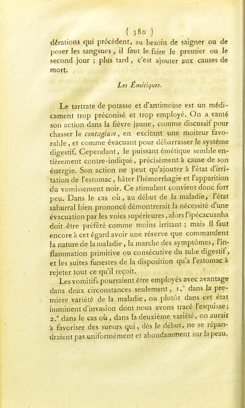 dérations qui précèdent, au besoin de saigner ou de poser les sangsues , il faut le faire le premier ou le second jour ; plus tard , c'est ajouter aux causes de mort. Les Émétiques. Le tartrate de potasse et d'antimoine est un médi- cament trop préconisé et trop employé. On a vanté son action dans la fièvre jaune, comme discussif pour chasser le contagium, en excitant une moiteur favo- rable , et comme évacuant pour débarrasser le système digestif. Cependant, le puissant émétique semble en- tièrement contre-indiqué, précisément à cause de son énergie. Son action ne peut qu'ajouter a l'état d'irri- tation de l'estomac, hâter l'hémorrhagie et l'apparition du vomissement noir. Ce stimulant convient donc fort peu. Dans le cas où, au début de la maladie, l'état saburral bien prononcé démontrerait fa nécessité d'une évacuation par les voies supérieures, alors I'ipécacuanha doit.être préféré comme moins irritant ; mais il faut encore à cet égard avoir une réserve que commandent la nature de la maladie , la marche des symptômes, l'in- flammation primitive ou consécutive du tube digestif, et les suites funestes de la disposition qu'a l'estomac à rejeter tout ce qu'il reçoit. Les vomitifs pourraient être employés avec avantage dans deux circonstances seulement, idans la pre- mière variété de la maladie, ou plutôt dans cet état imminent d'invasion dont nous avons tracé l'esquisse ; 2.0 dans le cas où , dans la deuxième variété, on aurait à favoriser des sueurs qui, dès le début, ne se répan- draient pas uniformément et abondamment sur la peau.