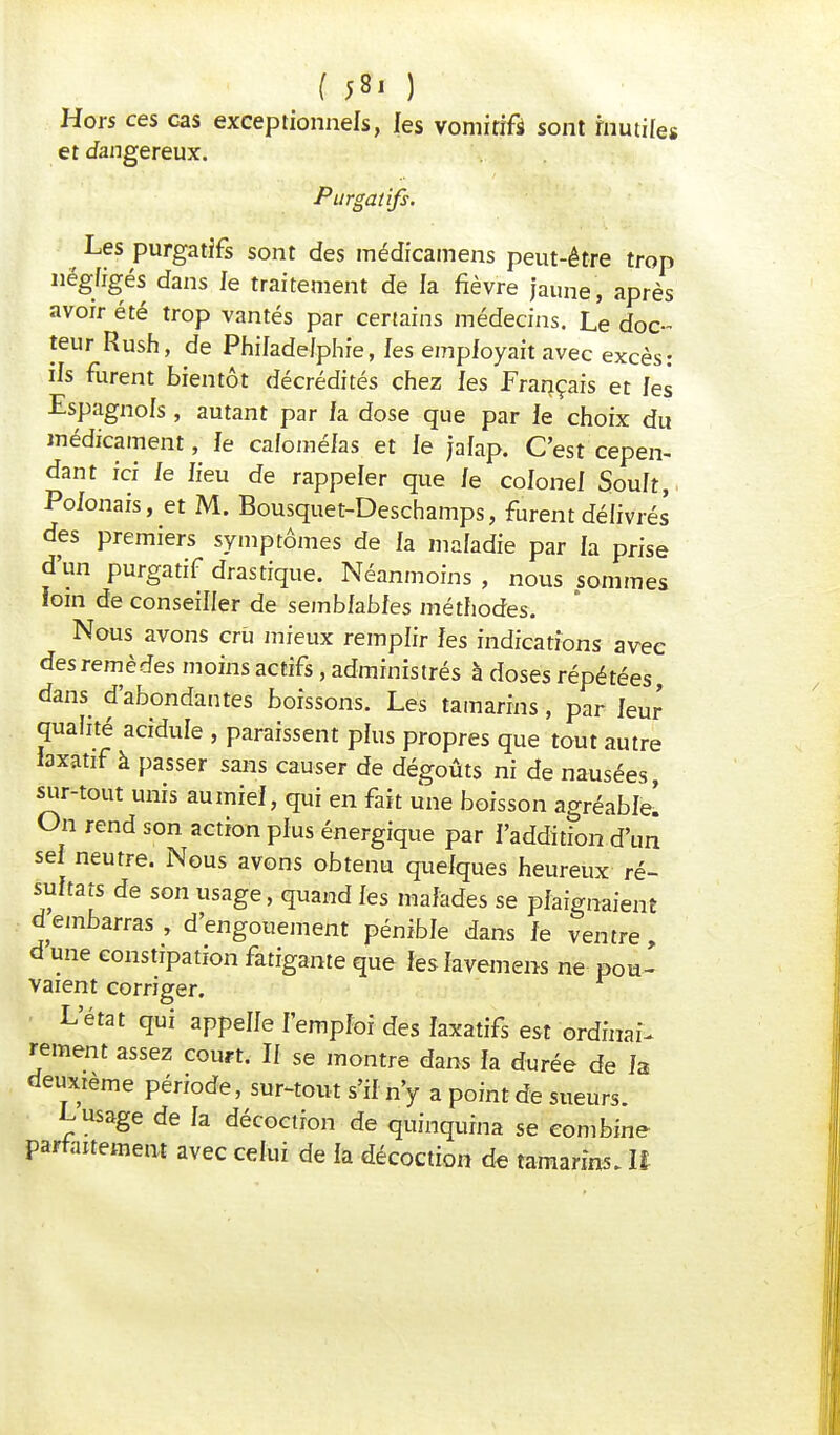 f 58, ) Hors ces cas exceptionnels, les vomitif* sont inutiles et dangereux. Purgatifs. ■ Les purgatifs sont des médicamens peut-être trop négligés dans Je traitement de la fièvre jaune, après avoir été trop vantés par certains médecins. Le doc- teur Rush, de Philadelphie, les employait avec excès: ils furent bientôt décrédités chez les Français et les Espagnols, autant par fa dose que par le choix du médicament, le cafoméfas et le jalap. C'est cepen- dant ici le lieu de rappeler que le colonel Soult,. Polonais, et M. Bousquet-Deschamps, furent délivrés des premiers symptômes de la maladie par la prise d'un purgatif drastique. Néanmoins , nous sommes loin de conseiller de semblables méthodes. Nous avons cru mieux remplir les indications avec des remèdes moins actifs, administrés à doses répétées, dans d'abondantes boissons. Les tamarins, par leur qualité acidulé , paraissent plus propres que tout autre laxatif à passer sans causer de dégoûts ni de nausées, sur-tout unis aumiel, qui en fait une boisson agréable! On rend son action plus énergique par l'addition d'un sel neutre. Nous avons obtenu quelques heureux ré- sultats de son usage, quand les malades se plaignaient d embarras , d'engouement pénible dans le ventre, d une constipation fatigante que les lavemens ne pou- vaient corriger. L'état qui appelle l'emploi des laxatifs est ordinal rement assez court. Il se montre dans la durée de la deuxième période, sur-tout s'il n'y a point de sueurs. L usage de la décoction de quinquina se combine parfaitement avec celui de la décoction de tamarins. If