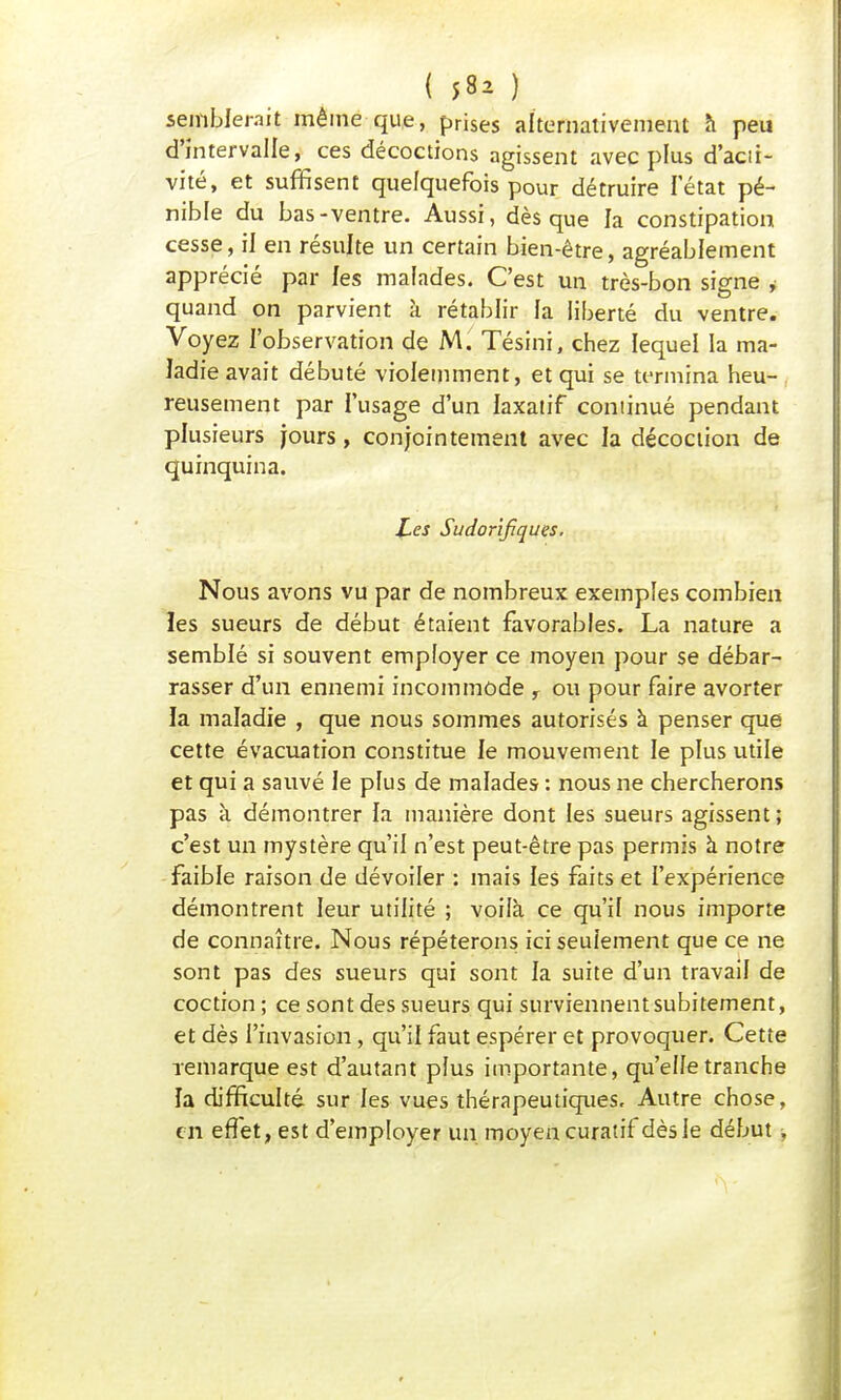 ( 58^ ) semblerait même que, prises alternativement à peu d'intervalle, ces décoctions agissent avec plus d'acii- vité, et suffisent quelquefois pour détruire letat pé- nible du bas-ventre. Aussi, dès que la constipation cesse, il en résulte un certain bien-être, agréablement apprécié par les malades. C'est un très-bon signe , quand on parvient à rétablir fa liberté du ventre. Voyez l'observation de M. Tésini, chez lequel la ma- ladie avait débuté violemment, et qui se termina heu- , reusement par l'usage d'un laxatif continué pendant plusieurs jours, conjointement avec la décoction de quinquina. Les Sudor'ifiques. Nous avons vu par de nombreux exemples combien les sueurs de début étaient favorables. La nature a semblé si souvent employer ce moyen pour se débar- rasser d'un ennemi incommode , ou pour faire avorter la maladie , que nous sommes autorisés à penser que cette évacuation constitue le mouvement le plus utile et qui a sauvé le plus de malades : nous ne chercherons pas à démontrer la manière dont les sueurs agissent ; c'est un mystère qu'il n'est peut-être pas permis à notre faible raison de dévoiler : mais les faits et l'expérience démontrent leur utilité ; voilà ce qu'il nous importe de connaître. Nous répéterons ici seulement que ce ne sont pas des sueurs qui sont la suite d'un travail de coction; ce sont des sueurs qui surviennent subitement, et dès l'invasion, qu'il faut espérer et provoquer. Cette remarque est d'autant plus importante, qu'elle tranche îa difficulté sur les vues thérapeutiques. Autre chose, en effet, est d'employer un moyen curatif dès le début,