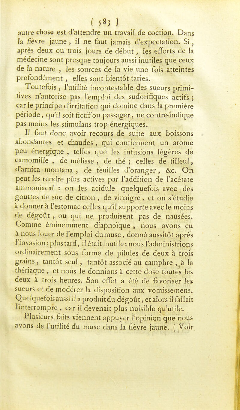 ( ^} ) autre chose est d'attendre un travail de coction. Dans la fièvre jaune , il ne faut jamais d'expectation. Si, après deux ou trois jours de début, les efforts de la médecine sont presque toujours aussi inutiles que ceux de la nature , les sources de la vie une fois atteintes profondément , elfes sont bientôt taries. Toutefois , l'utilité incontestable des sueurs primi- tives n'autorise pas l'emploi des sudorifiques actifs ; carie principe d'irritation qui domine dans la première période, qu'il soit fictif ou passager, ne contre<îndique pas moins les stimulans trop énergiques. II faut donc avoir recours de suite aux boissons abondantes et chaudes, qui contiennent un arôme peu énergique , telles que les infusions légères de camomille , de mélisse , de thé ; celles de tilleul, d'arnica - montana , de feuilles d'oranger, &c. On peut les rendre plus actives par l'addition de l'acétate ammoniacal : on les acidulé quelquefois avec des gouttes de suc de citron , de vinaigre, et on s'étudie à donner à l'estomac celles qu'il supporte avec le moins de dégoût , ou qui ne produisent pas de nausées. Comme éminemment diapnoïque , nous avons eu à nous louer de l'emploi du musc, donné aussitôt après l'invasion; plus tard, il était inutile: nous l'administrions ordinairement sous forme de pilules de deux à trois grains, tantôt seul, tantôt associé au camphre , à la thériaque , et nous le donnions à cette dose toutes les deux à trois heures. Son effet a été de favoriser les sueurs et de modérer la disposition aux vomissemens. Quelquefois aussiil a produitdu dégoût, et alors il fallait l'interrompre , car il devenait plus nuisible qu'utile. Plusieurs faits viennent appuyer l'opinion que nous avons de futilité du musc dans la fièvre jaune. ( Voir