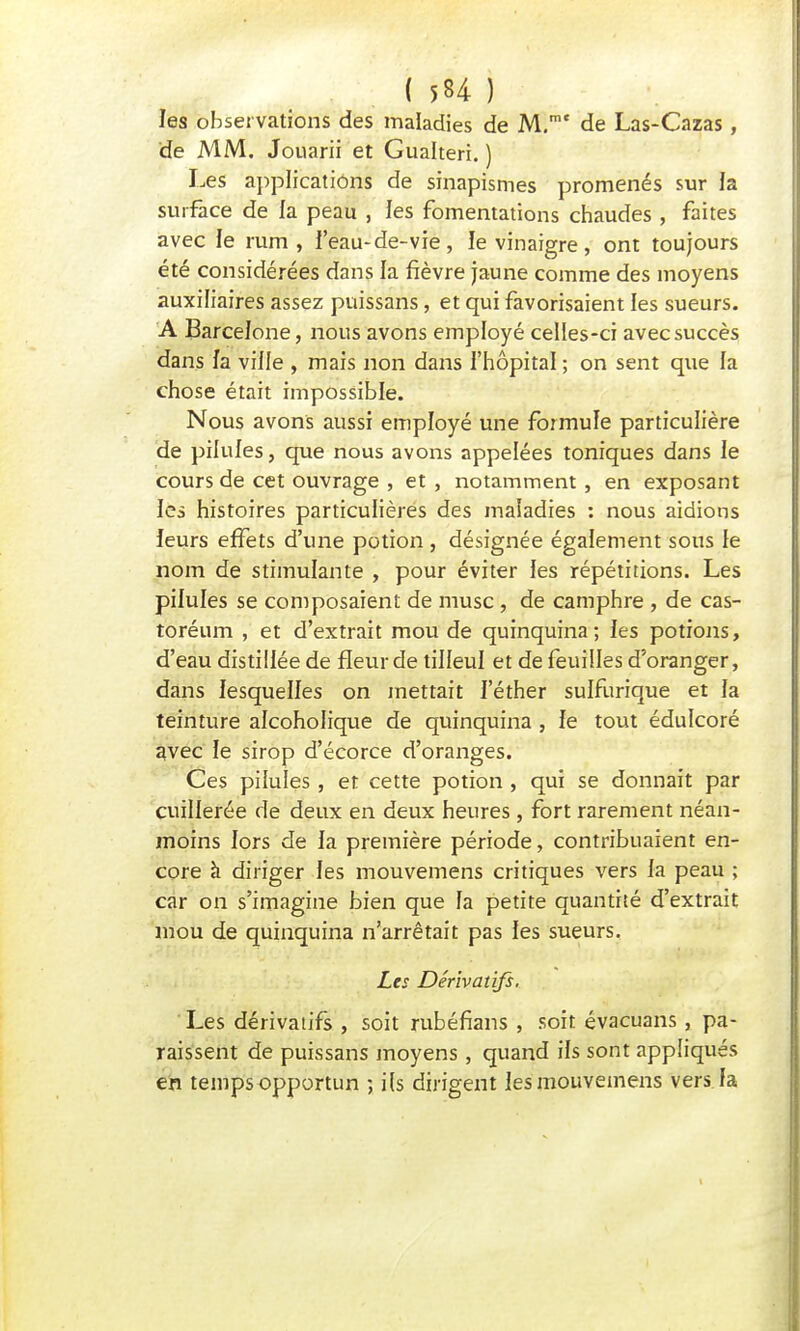 les observations des maladies de M.mt de Las-Cazas, de MM. Jouarii et Gualteri. ) Les applications de sinapismes promenés sur la surface de la peau , les fomentations chaudes , faîtes avec le rum , l'eau-de-vie, le vinaigre, ont toujours été considérées dans la fièvre jaune comme des moyens auxiliaires assez puissans, et qui favorisaient les sueurs. A Barcelone, nous avons employé celles-ci avec succès dans fa ville , mais non dans l'hôpital ; on sent que la chose était impossible. Nous avons aussi employé une foimuïe particulière de pilules, que nous avons appelées toniques dans le cours de cet ouvrage , et , notamment, en exposant les histoires particulières des maladies : nous aidions leurs effets d'une potion , désignée également sous le nom de stimulante , pour éviter les répétitions. Les pilules se composaient de musc, de camphre , de cas- toréum , et d'extrait mou de quinquina; les potions, d'eau distillée de fleur de tilleul et de feuilles d'oranger, dans lesquelles on mettait I'éther sulfurique et la teinture alcoholique de quinquina , fe tout édulcoré avec ïe sirop d'écorce d'oranges. Ces pilules , et cette potion , qui se donnait par cuillerée de deux en deux heures, fort rarement néan- moins lors de la première période, contribuaient en- core à diriger les mouvemens critiques vers la peau ; car on s'imagine bien que fa petite quantité d'extrait mou de quinquina n'arrêtait pas les sueurs. Les Dérivatifs. Les dérivatifs , soit rubéfians , soit évacuans, pa- raissent de puissans moyens , quand ils sont appliqués en temps opportun ; ils dirigent les mouvemens vers la