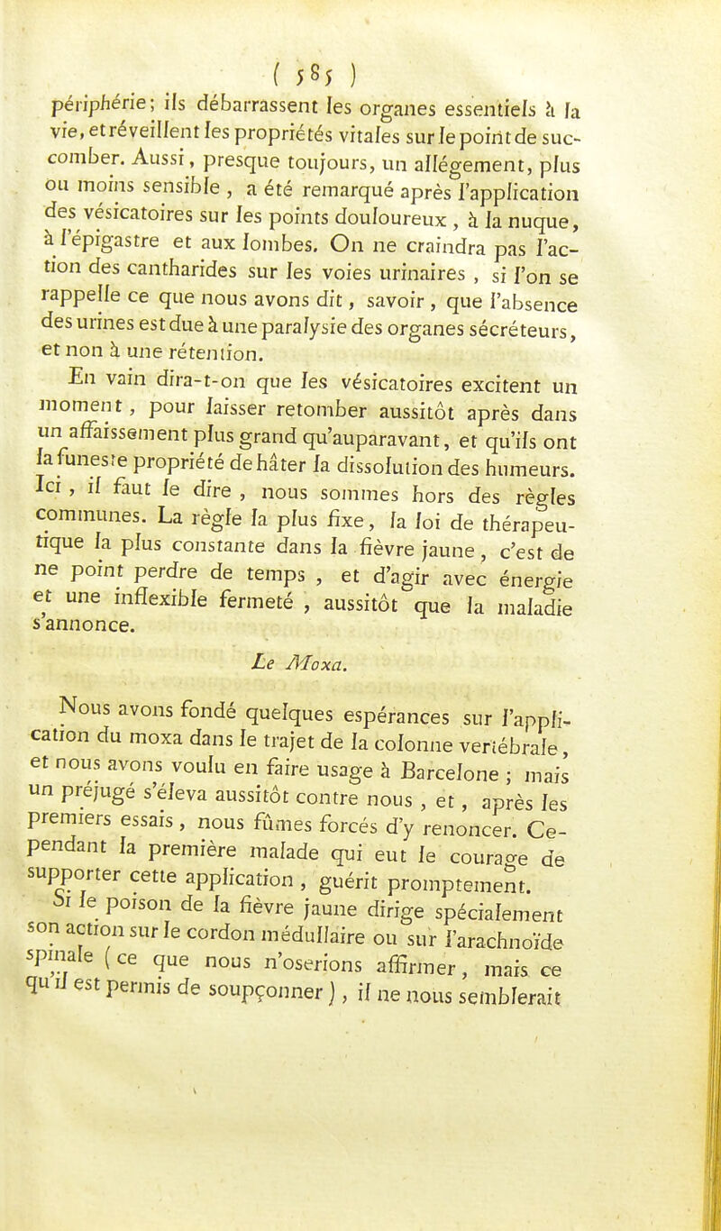 périphérie ; ils débarrassent les organes essentiels à [a vre.etréveillentles propriétés vitales sur le point de suc- comber. Aussi, presque toujours, un allégement, plus ou moins sensible , a été remarqué après l'application des vésicatoires sur les points douloureux , à la nuque, àl'épigastre et aux lombes. On ne craindra pas l'ac- tion des cantharides sur les voies urinaires , si l'on se rappelle ce que nous avons dit, savoir , que l'absence des urines est due à une paralysie des organes sécréteurs, et non à une rétention. En vain dïra-t-on que les vésicatoires excitent un moment, pour laisser retomber aussitôt après dans un affaissement plus grand qu'auparavant, et qu'ils ont la funeste propriété de hâter la dissolution des humeurs. Ici, il faut le dire , nous sommes hors des règles communes. La règle la plus fixe , la loi de thérapeu- tique la plus constante dans la.fièvre jaune, c'est de ne point perdre de temps , et d'agir avec énergie e t une inflexible fermeté , aussitôt que la maladie s annonce. Le Moxa. Nous avons fondé quelques espérances sur l'appli- cation du moxa dans le trajet de la colonne vertébrale et nous avons voulu en faire usage à Barcelone ; mais un préjugé s'éleva aussitôt contre nous , et, après les premiers essais , nous fûmes forcés d'y renoncer. Ce- pendant la première malade qui eut le courage de supporter cette application , guérit promptemem. 5i le poison de la fièvre jaune dirige spécialement son action sur le cordon médullaire ou sur l'arachnoïde spmale ( ce que nous n'oserions affirmer, mais ce qu U est permis de soupçonner ), il ne nous semblerait