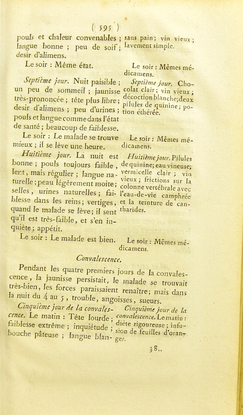 pou/s et chaleur convenables ; «ans pain; vin vieux; langue bonne ; peu de soif; Renient simple, désir d'aJimens. Le soir : Même état. Le soir : Mêmes mé- dicamens. Septième jour. Nuit paisible ; Septième jour. Cho- un peu de sommeil ; jaunisse c°lat c,airî vin vieux; très-prononcée; tête plus libre ; déc°cti°nb,anche;deux désir d'alnuens; peu f urines ; *°- pouls etlanguecommedans l'état de santé ; beaucoup de faiblesse. .Le s°fr : Le malade se trouve Le soir : Mêmes mé- mfeux ; il se lève une heure. dicamens. Huitième jour. La nuit est Huitième jour.VWults bonne; pouls toujours faible, de quinine; eau vineuse; lent, mais régulier ; langue na- vermiceIIe cIair ; vin turelle;peau légèrement moite; JS»? fricti,°s,sur Ia h r . & uuuc' colonne vertébra p selles urines naturelles; fax- IWde-vie^ camphrée blesse dans les reins; vertiges, et la teinture de can- quand le malade se lève; il sent tliarJes- qu'il est très-faible, et s'en in- quiète ; appétit. Le soir : Le malade est bien. Le soir : Mêmes mé- dicamens. Convalescence. Pendant^ les quatre premiers jours de fa convales- tTbien laTSe PerSiS-ait' 16 'naIade Se *°™t Tuit du' / Posaient renaître; mais dans Ja nuit du 4 au j , trouble, angoisses, sueurs. Cinquième jour de la convales- Cinquième jour de la cence. Le matin : Tête lourde; co^escence. Le matin : faiblesse extrême ; inquiétude • diéte rig°ureuse ; infu- bouche pâteuse ; langue bfan- gg de feuHIes dW s 8..