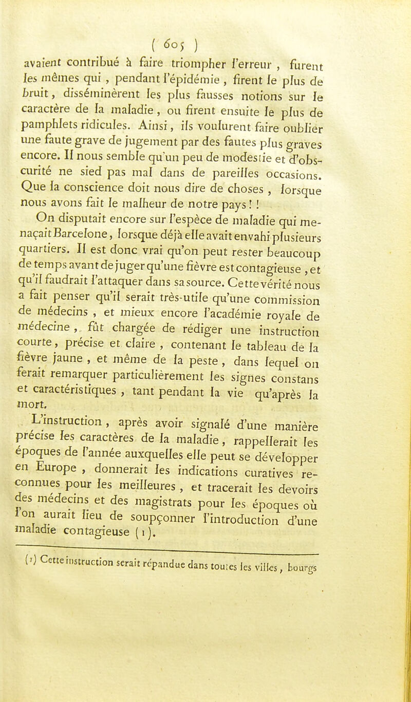 avaient contribué à faire triompher l'erreur , furent les mêmes qui , pendant 1 épidémie , firent le plus de bruit, disséminèrent les plus fausses notions sur le caractère de la maladie, ou firent ensuite le plus de pamphlets ridicules. Ainsi, ils voulurent faire oublier une faute grave de jugement par des fautes plus graves encore. II nous semble qu'un peu de modes lie et d'obs- curité ne sied pas mal dans de pareilles occasions. Que la conscience doit nous dire de choses, lorsque nous avons fait le malheur de notre pays î ! On disputait encore sur l'espèce de maladie qui me- naçait Barcelone , lorsque déjà elle avait envahi plusieurs quartiers. II est donc vrai qu'on peut rester beaucoup de temps avant de juger qu'une fièvre est contagieuse ,et qu'il faudrait l'attaquer dans sasource. Cette vérité nous a fait penser qu'il serait très-utile qu'une commission de médecins , et mieux encore l'académie royale de médecine, fût chargée de rédiger une instruction courte, précise et claire , contenant le tableau de la fièvre jaune , et même de la peste , dans lequel on ferait remarquer particulièrement les signes constans et caractéristiques , tant pendant la vie qu'après la mort. L'instruction, après avoir signalé d'une manière précise les caractères de la maladie, rappellerait fes époques de {'année auxquelles elle peut se développer en Europe , donnerait les indications curatives re- connues pour les meilleures , et tracerait les devoirs des médecins et des magistrats pour les époques où ion aurait heu de soupçonner l'introduction d'une maladie contagieuse (i). (0 Cette instruction serait répandue dans toutes les villes, bourgs