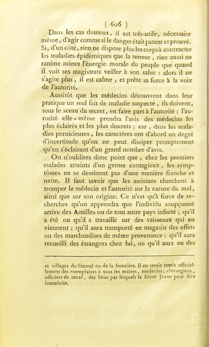 Dans les cas douteux, i[ est très-utile, nécessaire même, d'agir comme si le danger était patent et prouvé. Si, d'un côté, rien ne dispose plus les corps à contracter les maladies épidémiques que la terreur , rien aussi ne ranime mieux l'énergie morale du peuple que quand il voit ses magistrats veiller à son salut : alors il ne s'agite plus , il est calme , et prête sa force à la voix de i'autorité. Aussitôt que les médecins découvrent dans leur pratique un seul fait de maladie suspecte , ils doivent, sous le sceau du secret, en faire part à l'autorité ; l'au- rorité elle - même prendra l'avis des médecins les plus éclairés et les plus discrets ; car , dans les mala- dies pernicieuses , les caractères ont d'abord un degré d'incertitude qu'on ne peut dissiper promptemenr qu'en s'éclairant d'un grand nombre d'avis. On n'oubliera donc point que , chez les premiers malades atteints d'un germe contagieux, les symp- tômes ne se dessinent pas d'une manière franche et nette. II faut savoir que les assistans cherchent à tromper le médecin et l'autorité sur la nature du mal, ainsi que sur son origine. Ce n'est qu'à force de re- cherches qu'on apprendra que l'individu soupçonné arrive des Antilles ou de tout autre pays infecté ; qu'il a été ou qu'il a travaillé sur des vaisseaux qui en viennent ; qu'il aura transporté en magasin des effets ou des marchandises de même provenance ; qu'il aura recueilli des étrangers chez lui, ou qu'il aura eu des et villages du littoral ou rie la frontière. II en serait remis officiel- lement des exemplaires à tous les maires, médecins , chirurgiens , officiers de santé, des lieux par lesquels la fièvre jaune peut être introduite.