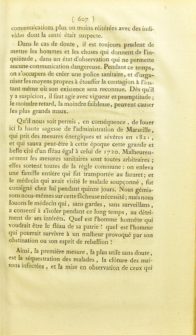 ( ) communications plus ou moins réitérées avec des indi- vidus dont la santé était suspecte. Dans le cas de doute , il est toujours prudent de mettre les hommes et les choses qui donnent de l'in- quiétude , dans un état d'observation qui ne permette aucune conmunication dangereuse. Pendant ce temps, on s occupera de créer une police sanitaire, et d'orga- niser les moyens propres à étouffer la contagion à l'ins- tant même où son existence sera reconnue. Dès qu'if y a suspicion, il faut agir avec vigueur et promptitude ; le moindre retard, la moindre faiblesse , peuvent causer les plus grands maux. Qu'il nous soit permis , en conséquence , de louer ici la haute sagesse de l'administration de Marseille, qui prit des mesures énergiques et sévères en 1821, et qui sauva peut-être à cette époque cette grande et belle cité d'un fléau égal à celui de 1720. Malheureu- sement les mesures sanitaires sont toutes arbitraires ; elles sortent toutes de la règle commune : on enleva une famille entière qui fut transportée au lazaret; et le médecin qui avait visité le malade soupçonné , fut consigné chez lui pendant quinze jours. Nous gémis- sons nous-mêmes sur cette fâcheuse nécessité ; mais nous louons le médecin qui, sans gardes, sans surveiiïans , a consenti à s'isoler pendant ce long temps, au détri- ment de ses intérêts. Quel est l'homme honnête qui voudrait être le fléau de sa patrie ! quel est l'homme qui pourrait survivre à un malheur provoqué par son obstination ou son esprit de rébellion î Ainsi, fa première mesure, la plus utile sans doute, est la séquestration des malades, la clôture des mai- sons infectées , et fa mise en observation de ceux qui