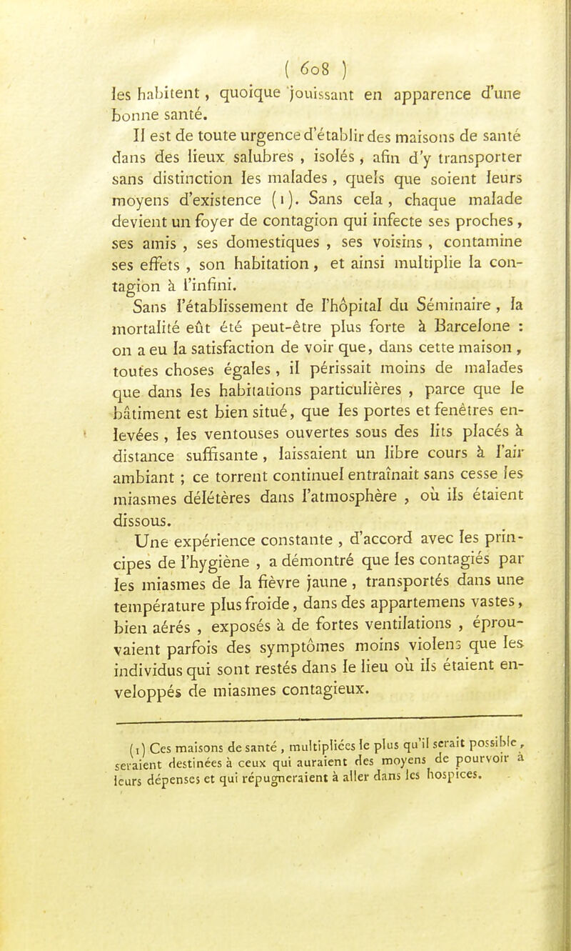 les habitent, quoique jouissant en apparence d'une bonne santé. II est de toute urgence d'établir des maisons de santé dans des lieux salubres , isolés, afin d'y transporter sans distinction les malades, quels que soient leurs moyens d'existence (i). Sans cela, chaque malade devient un foyer de contagion qui infecte ses proches, ses amis , ses domestiques , ses voisins , contamine ses effets , son habitation, et ainsi multiplie la con- tagion à l'infini. Sans l'établissement de l'hôpital du Séminaire , la mortalité eût été peut-être plus forte à Barcelone : on a eu la satisfaction de voir que, dans cette maison , toutes choses égales , il périssait moins de malades que dans les habitations particulières , parce que le bâtiment est bien situé, que les portes et fenêtres en- levées , les ventouses ouvertes sous des lits placés à distance suffisante , laissaient un libre cours à l'air ambiant ; ce torrent continuel entraînait sans cesse les miasmes délétères dans l'atmosphère , où ils étaient dissous. Une expérience constante , d'accord avec les prin- cipes de l'hygiène , a démontré que les contagiés par les miasmes de la fièvre jaune , transportés dans une température plus froide, dans des appartenons vastes, bien aérés , exposés à de fortes ventilations , éprou- vaient parfois des symptômes moins violens que les individus qui sont restés dans le lieu où ils étaient en- veloppés de miasmes contagieux. (i) Ces maisons de santé , multipliées le plus qu'il serait possible, seraient destinées à ceux qui auraient fies moyens de pourvoir a leurs dépenses et qui répugneraient à aller dans les hospices.