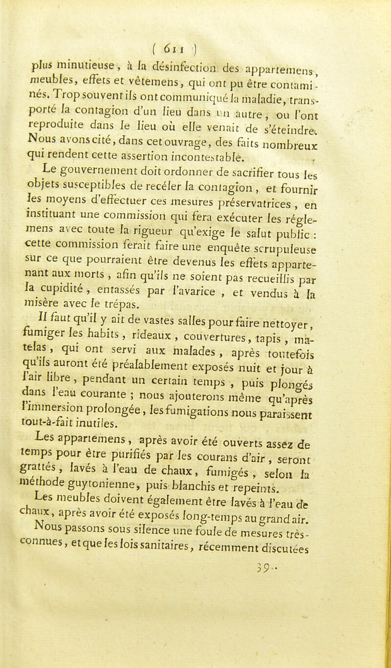 f 6m ) plus minutieuse, a h désinfection des appart'emens meubles, effets et vêtemens, qui ont pu être contami- nés. Trop souvent ils ont communiqué la maladie, trans- porté la contagion d'un lieu dans un autre, ou l'ont reproduite dans le lieu où elle venait de s'éteindra Nous avons cité, dans cet ouvrage, des faits nombreux qui rendent cette assertion incontestable. Le gouvernement doit ordonner de sacrifier tous les objets susceptibles de recéler la contagion , et fournir les moyens d'effectuer ces mesures préservatrices , en instituant une commission qui fera exécuter les régle- mens avec toute la rigueur qu'exige le salut public : cette commission ferait faire une enquête scrupuleuse sur ce que pourraient être devenus les effets apparte- nant aux morts , afin qu'ils ne soient pas recueillis par la cupidité, entassés par l'avarice , et vendus à la misère avec le trépas. : Il faut qu'il y ait de vastes salles pour faire nettoyer fumiger les habits, rideaux , couvertures, tapis , ma- telas , qui ont servi aux malades , après toutefDÎs quils auront été préalablement exposés nuit et jour à 1 air libre, pendant un certain temps , puis pion^ dans 1 eau courante; nous ajouterons même qu'après 1 immersion prolongée, les fumigations nous paraient lout-à-fait inutiles. Les appartenons , après avoir été ouverts assez de temps pour être purifiés par les courans d'air , seront grattés , lavés à l'eau de chaux, fumigés , selon h méthode guytcnienne, puis blanchis et repeints. Les meubles doivent également être lavés à l'eau de chaîne, après avoir été exposés long-temps au grand air. iMous passons sous silence une foule de mesures très- eonnues, etque les fois sanitaires, récemment discutées 39-