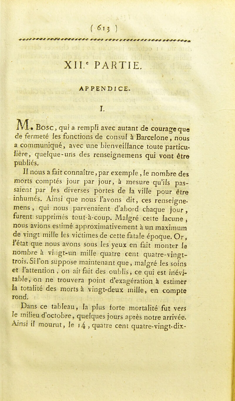 XII.c PARTIE. APPENDICE. I. M. • Bosc, qui a rempli avec autant de courage que de fermeté les fonctions de consul à Barcelone, nous a communiqué, avec une bienveillance toute particu- lière, quelque-uns des renseignemens qui vont être publiés. . . II nous a fait connaître, par exemple, fe nombre des morts comptés jour par jour, à mesure qu'ils pas- saient par les diverses portes de la ville pour être inhumés. Ainsi que nous l'avons dit, ces renseigne- mens , qui nous parvenaient d'abord chaque jour, furent supprimés tout-à-coup. Malgré cette lacune , nous avions estimé approximativement à un maximum de vingt mille les victimes de cette fatale époque. Or, l'état que nous avons sous les yeux en fait monter le nombre à vingt-un mille quatre cent quatre-vingt- trois. Si l'on suppose maintenant que, mafgré les soins et l'attention , on ait fait des oublis, ce qui est inévi- table, on ne trouvera point d'exagération à estimer la totalité des morts à vingt-deux mille, en compte rond, Dans ce tableau, la plus forte mortalité fut vers le milieu d'octobre, quelques jours après notre arrivée.