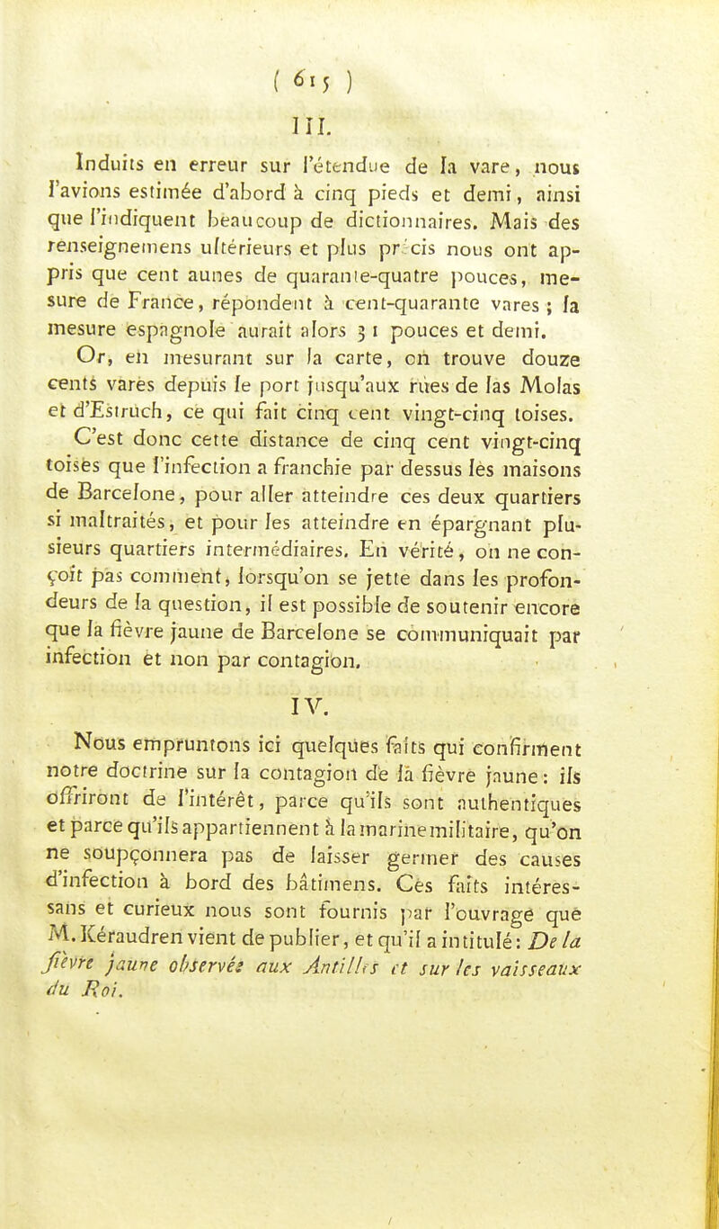 ( 6-<5 ) III. Induits en erreur sur I étendue de la vare, nous l'avions estimée d'abord à cinq pieds et demi, ainsi que l'indiquent beaucoup de dictionnaires. Mais des renseignemens ultérieurs et plus pr'cis nous ont ap- pris que cent aunes de quarante-quatre pouces, me- sure de France, répondent à cent-quarante vares ; fa mesure espagnole aurait alors 3 1 pouces et demi. Or, en mesurant sur Ja carte, oh trouve douze cents varés depuis le port jusqu'aux rites de las Molas et d'Estruch, ce qui fait cinq cent vingt-cinq toises. C'est donc cette distance de cinq cent vingt-cinq toises que l'infection a franchie par dessus les maisons de Barcelone, pour aller atteindre ces deux quartiers si maltraités, et pour les atteindre en épargnant plu- sieurs quartiers intermédiaires. En vérité, on ne con- çoit pas comment, lorsqu'on se jette dans les profon- deurs de la question, il est possible de soutenir encore que la fièvre jaune de Barcelone se communiquait par infection et non par contagion. IV. Nous empruntons ici quelques faits qui confirment notre doctrine sur la contagion dé là fièvre jaune : ils offriront de l'intérêt, parce qu'ils sont authentiques et parce qu'ils appartiennent à la marine militaire, qu'on ne soupçonnera pas de laisser germer des causes d'infection à bord des bâtimens. Ces faits intéres- sais et curieux nous sont fournis par l'ouvrage que M. Kéraudren vient de publier, et qu'il a intitulé : De la fièvre jaune observés aux Antilles et sur les vaisseaux du Roi.