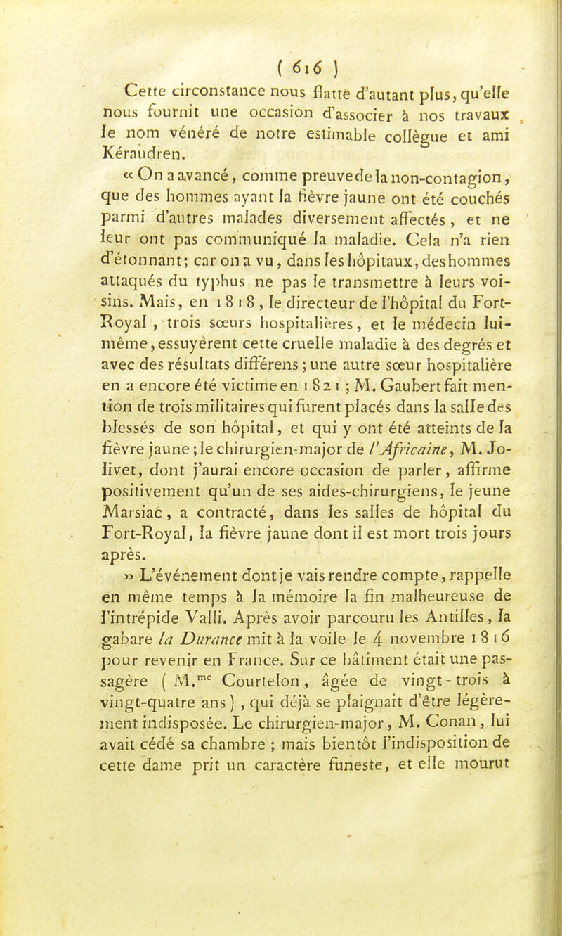 Cette circonstance nous flatte d'autant plus, qu'elle nous fournit une occasion d'associer à nos travaux le nom vénéré de notre estimable collègue et ami Kéraudren. « On a avancé, comme preuve de la non-contagion, que des hommes ayant la fièvre jaune ont été couchés parmi d'autres malades diversement affectés , et ne leur ont pas communiqué la maladie. Cela n'a rien d'étonnant; car on a vu, dans feshôpitaux, deshommes attaqués du typhus ne pas le transmettre à leurs voi- sins. Mais, en 1 8 i 8 , le directeur de l'hôpital du Fort- Royal , trois sœurs hospitalières, et le médecin lui- même, essuyèrent cette cruelle maladie à des degrés et avec des résultats différens ;une autre sœur hospitalière en a encore été victime en i 82 i ; M. Gaubertfait men- tion de trois militaires qui furent placés dans la salle des blessés de son hôpital, et qui y ont été atteints de la fièvre jaune ; le chirurgien-major de /'Africaine, M. Jo- iivet, dont j'aurai encore occasion de parler, affirme positivement qu'un de ses aides-chirurgiens, le jeune JVlarsiac , a contracté, dans les salles de hôpital du Fort-Royal, la fièvre jaune dont il est mort trois jours après. » L'événement dont je vais rendre compte, rappelle en même temps à la mémoire la fin malheureuse de l'intrépide Valli. Après avoir parcouru les Antilles, la gabare la Durance mit à la voile le 4 novembre 1816 pour revenir en France. Sur ce bâtiment était une pas- sagère ( M.me Courtelon, âgée de vingt-trois à vingt-quatre ans ) , qui déjà se plaignait d'être légère- ment indisposée. Le chirurgien-major, M. Conan, lui avait cédé sa chambre ; mais bientôt l'indisposition de cette dame prit un caractère funeste, et elle mourut