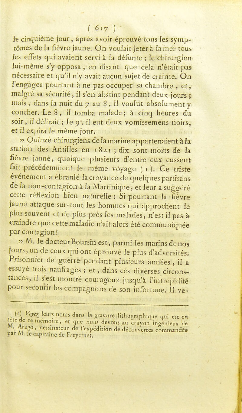 ( 6,7 ) le cinquième jour, après avoir éprouvé tous les symp- tômes de la fièvre jaune. On voulait jeter à la mer tous les effets qui avaient servi à fa défunte ; le chirurgien lui-même s'y opposa, en disant que cela n'était pas nécessaire et qu'il n'y avait aucun sujet de crainte. On l'engagea pourtant à ne pas occuper sa chambre , et, malgré sa sécurité, il s'en abstint pendant deux jours ; mais, dans la nuit du 7 au 8 , il voulut absolument y coucher. Le 8, il tomba malade ; à cinq heures du soir, il délirait ; le 9 , il eut deux vomissemens noirs, et il expira le même jour. » Quinze chirurgiens de la marine appartenaient à la station des Antilles en 1821 ; dix sont morts de la fièvre jaune, quoique plusieurs d'entre eux eussent fait précédemment le même voyage ( 1 ). Ce triste événement a ébranlé la croyance de quelques partisans de la non-contagion à la Martinique, et leur a suo-o-éré cette réflexion bien naturelle : Si pourtant la fièvre jaune attaque sur-tout les hommes qui approchent le plus souvent et de plus près les malades, n'est-il pas à craindre que cette maladie n'ait alors été communiquée par contagion! » M. le docteurBoursin est, parmi les marins de nos jours, un de ceux qui ont éprouvé le plus d'adversités. Prisonnier de guerre pendant plusieurs années, il a essuyé trois naufrages ; et, dans ces diverses circons- tances, il s'est montré courageux jusqu'à l'intrépidité pour secourir les compagnons de son infortune. Il ve~ , (') loJ*l ieurs noms dans la gravure.lithographique qui est en M A cem^mo.lre> et 1ue nous devons au crayon ingénieux de m. Arago, dessinateur de l'expédition de découvertes commandée par M. le capitaine de Freycinet.