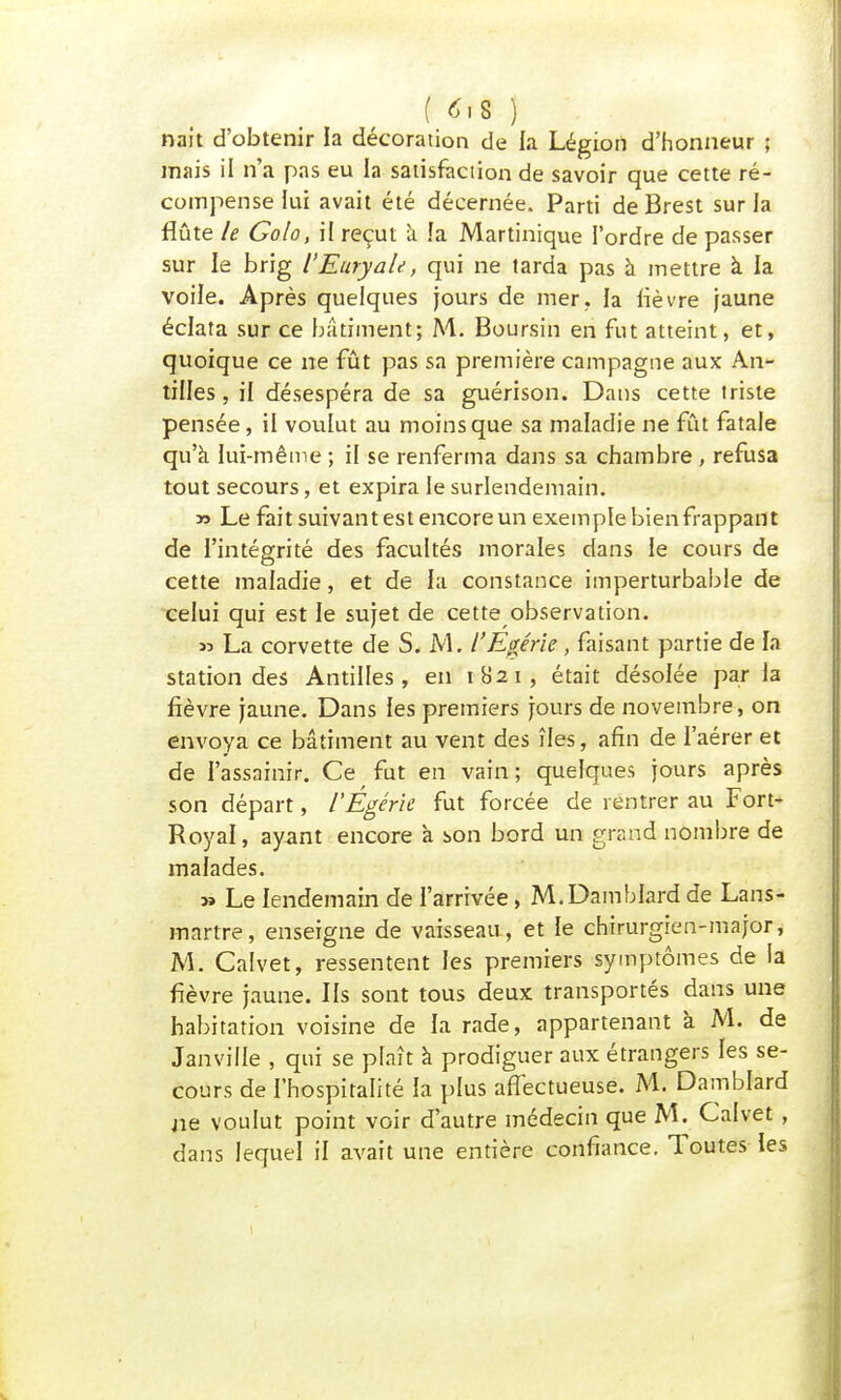 ( 4>s ) nait d'obtenir la décoration de la Légion d'honneur ; mais il n'a pas eu la satisfaction de savoir que cette ré- compense lui avait été décernée. Parti de Brest sur la flûte le Golo, il reçut à la Martinique l'ordre de passer sur le brig l'Euryale, qui ne tarda pas à mettre à la voile. Après quelques jours de mer, la lièvre jaune éclata sur ce bâtiment; M. Boursin en fut atteint, et, quoique ce ne fût pas sa première campagne aux An- tilles , il désespéra de sa guérison. Dans cette triste pensée, il voulut au moins que sa maladie ne fût fatale qu'à lui-même ; il se renferma dans sa chambre , refusa tout secours, et expira le surlendemain. » Le fait suivantes! encore un exemple bien frappant de l'intégrité des facultés morales dans le cours de cette maladie, et de la constance imperturbable de celui qui est le sujet de cette observation. « La corvette de S. M. l'Egérie, faisant partie de la station des Antilles, en 1H21, était désolée par la fièvre jaune. Dans les premiers jours de novembre, on envoya ce bâtiment au vent des îles, afin de l'aérer et de l'assainir. Ce fut en vain; quelques jours après son départ, l'Égérie fut forcée de rentrer au Fort- Royal, ayant encore à son bord un grand nombre de malades. » Le lendemain de l'arrivée, M.Damblard de Lans- mnrtre, enseigne de vaisseau, et le chirurgien-major, M. Calvet, ressentent les premiers symptômes de la fièvre jaune. Ils sont tous deux transportés dans une habitation voisine de la rade, appartenant à M. de Janville , qui se plaît à prodiguer aux étrangers les se- cours de l'hospitalité la plus affectueuse. M. Damblard ne voulut point voir d'autre médecin que M. Calvet, dans lequel il avait une entière confiance. Toutes les