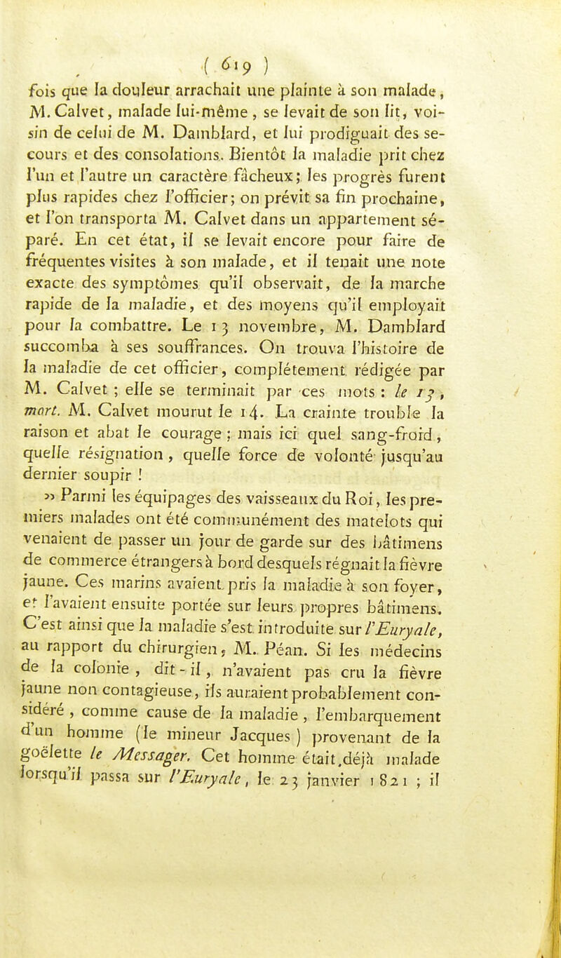 ( *»9 ) fois que la douleur arrachait une plainte à son malade, M. Calvet, malade lui-même , se levait de son lit, voi- sin de celui de M. Damblard, et lui prodiguait des se- cours et des consolations. Bientôt la maladie prit chez l'un et l'autre un caractère fâcheux; les progrès furent plus rapides chez l'officier; on prévit sa fin prochaine, et l'on transporta M. Calvet dans un appartement sé- paré. En cet état, il se levait encore pour faire de fréquentes visites à son malade, et il tenait une note exacte des symptômes qu'il observait, de la marche rapide de la maladie, et des moyens qu'if employait pour la combattre. Le 13 novembre, M. Damblard succomba à ses souffrances. On trouva l'histoire de la maladie de cet officier , complètement rédigée par M. Calvet ; elle se terminait par ces mots : Le 13 , mort. M. Calvet mourut le 14. La crainte trouble la raison et abat le courage ; mais ici quel sang-froid, quelle résignation , quelle force de volonté jusqu'au dernier soupir ! » Parmi les équipages des vaisseaux du Roi, les pre- miers malades ont été communément des matelots qui venaient de passer un jour de garde sur des bâtimens de commerce étrangers à bord desquels régnait la fièvre jaune. Ces marins avaient.pris la maladie à son foyer, et l'avaient ensuite portée sur leurs propres bâtimens. C'est ainsi que la maladie s'est, introduite sur PEuryale, au rapport du chirurgien, M.. Péan. Si les médecins de la colonie , dit - il, n'avaient pas cru la fièvre jaune non contagieuse , ils auraient probablement con- sidéré , comme cause de la maladie , l'embarquement d'un homme (le mineur Jacques) provenant delà goélette le Messager. Cet homme était .déjà malade lorsqu'il passa sur l'Euryale, Je 23 janvier 1821 ; il