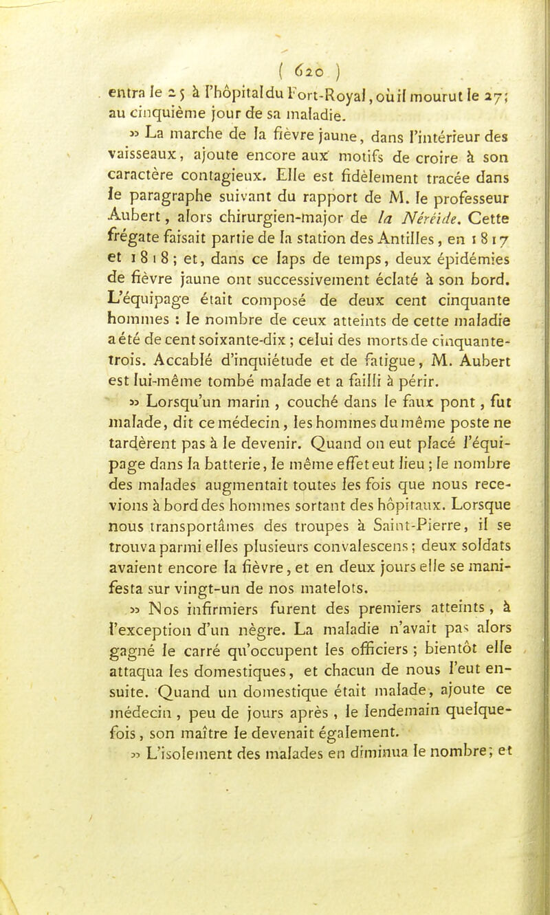 entra le zj à l'hôpital du Tort-Royal, oui! mourut le a7; au cinquième jour de sa maladie. » La marche de la fièvre jaune, dans l'intérieur des vaisseaux, ajoute encore aux motifs de croire à son caractère contagieux. Elle est fidèlement tracée dans le paragraphe suivant du rapport de M. fe professeur Âubert, alors chirurgien-major de la Néréide. Cette frégate faisait partie de la station des Antilles, en i 817 et 1 8 1 8 ; et, dans ce laps de temps, deux épidémies de fièvre jaune ont successivement éclaté à son bord. L'équipage était composé de deux cent cinquante hommes : le nombre de ceux atteints de cette maladie a été de cent soixante-dix ; celui des morts de cinquante- trois. Accablé d'inquiétude et de fatigue, M. Aubert est lui-même tombé malade et a failli à périr. » Lorsqu'un marin , couché dans le faux pont, fut malade, dit ce médecin, les hommes du même poste ne tardèrent pas à le devenir. Quand on eut pfacé l'équi- page dans la batterie, le même effet eut lieu ; fe nombre des malades augmentait toutes les fois que nous rece- vions à bord des hommes sortant des hôpitaux. Lorsque nous transportâmes des troupes à Saint-Pierre, il se trouva parmi elles plusieurs convalescens ; deux soldats avaient encore la fièvre, et en deux jours elle se mani- festa sur vingt-un de nos matelots. » Nos infirmiers furent des premiers atteints, à l'exception d'un nègre. La maladie n'avait pa* alors gagné le carré qu'occupent les officiers ; bientôt elle attaqua les domestiques, et chacun de nous l'eut en- suite. Quand un domestique était malade, ajoute ce médecin , peu de jours après , le lendemain quelque- fois , son maître le devenait également. » L'isolement des malades en diminua le nombre; et