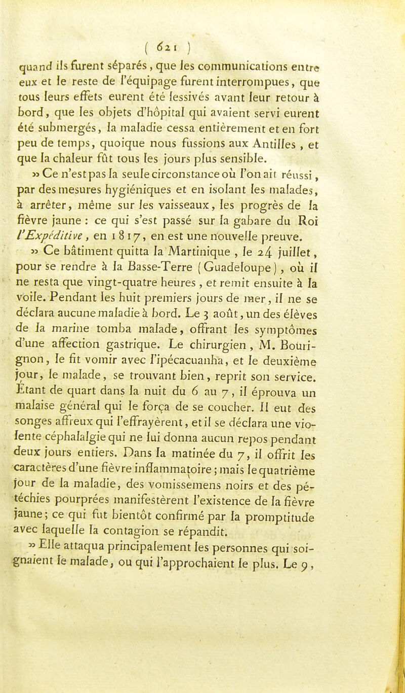 ( ) quand ils furent séparés, que les communications entre eux et le reste de l'équipage furent interrompues, que tous leurs effets eurent été lessivés avant leur retour à bord, que les objets d'hôpital qui avaient servi eurent été submergés, la maladie cessa entièrement et en fort peu de temps, quoique nous fussions aux Antilles , et que la chaleur fût tous les jours plus sensible. » Ce n'est pas la seule circonstance où l'on ait réussi, par des mesures hygiéniques et en isolant les malades, à arrêter, même sur les vaisseaux, les progrès de la fièvre jaune : ce qui s'est passé sur la gabare du Roi l'Expcditive, en i 8 17, en est une nouvelle preuve. m Ce bâtiment quitta la Martinique , Je 2& juillet, pour se rendre à la Basse-Terre ( Guadeloupe ), où il ne resta que vingt-quatre heures , et remit ensuite à la voile. Pendant les huit premiers jours de mer, il ne se déclara aucune maladie à bord. Le 3 août, un des élèves de Ja marine tomba malade, offrant les symptômes d'une affection gastrique. Le chirurgien, M. Boùri- gnon, le fit vomir avec l'ipécacuanha, et le deuxième jour, le malade, se trouvant bien, reprit son service. Etant de quart dans la nuit du 6 au 7, il éprouva un malaise général qui le força de se coucher. Il eut des songes affreux qui l'effrayèrent, et il se déclara une vio- lente céphalalgie qui ne lui donna aucun repos pendant deux jours entiers. Dans la matinée du 7, il offrit les caractères d'une fièvre inflammatoire ; mais le quatrième jour de la maladie, des vomissemens noirs et des pé- téchies pourprées manifestèrent l'existence de la fièvre jaune; ce qui fut bientôt confirmé par la promptitude avec laquelle la contagion se répandit. » Elle attaqua principalement les personnes qui soi- gnaient le malade, ou qui l'approchaient le plus. Le o,