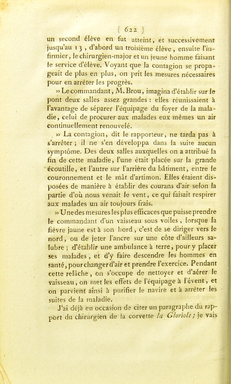 ( ^2 ) un second élève en fut atteint, et successivement jusqu'au i 3 , d'abord un troisième élève, ensuite l'in- firmier, le chirurgien-major et un jeune homme faisant Je service d'élève. Voyant que la contagion se propa- geait de plus en plus, on prit les mesures nécessaires pour en arrêter les progrès. » Le commandant, M. Brou, imagina d'établir sur fe pont deux salles assez grandes : elles réunissaient à. l'avantage de séparer l'équipage du foyer de la mala- die, celui de procurer aux malades eux mêmes un air continuellement renouvelé. » La contagion, dit le rapporteur, ne tarda pas à s'arrêter ; il ne s'en développa dans la suite aucun symptôme. Des deux salles auxquelles on a attribué la fin de cette maladie, l'une était placée sur la grande écoutille, et l'autre sur l'arrière du bâtiment, entre le couronnement et le mât d'artimon. Elles étaient dis- posées de manière à établir des courans d'air selon fa partie d'où nous venait fe vent, ce qui faisait respirer aux malades un air toujours frais. » Unedes mesures les plus efficaces que puisse prendre le commandant d'un vaisseau sous voiles, lorsque fa fièvre jaune est à son bord , c'est de se diriger vers fe nord, ou de jeter l'ancre sur une côte d'ailleurs sa- fubre ; d'établir une ambulance à terre, pour y placer ses malades , et d'y faire descendre les hommes en santé, pour changer d'air et prendre l'exercice. Pendant cette relâche , on s'occupe de nettoyer et d'aérer fe vaisseau, on met les effets de l'équipage à lèvent, et on parvient ainsi à purifier le navire et à arrêter les suites de la maladie. j'ai déjà eu occasion de citer un paragraphe du rap- port du chirurgien de la corvette la Gloriole; je vais