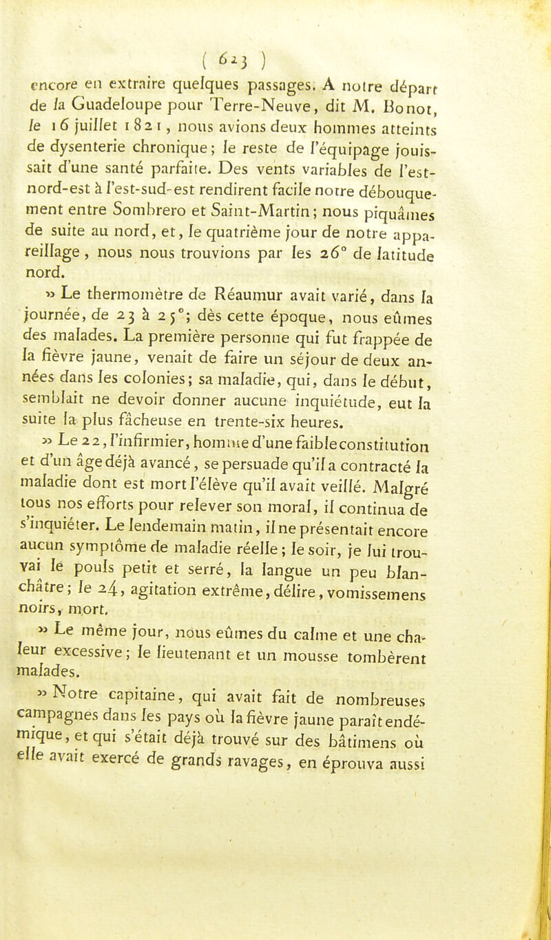 ( 6*1 ) encore en extraire quelques passages. A notre départ de la Guadeloupe pour Terre-Neuve, dit M. Bonot, le 16 juillet 1821, nous avions deux hommes atteints de dysenterie chronique ; le reste de l'équipage jouis- sait d'une santé parfaite. Des vents variables de l'est- nord-est à l'est-sud-est rendirent facile notre débouque- ment entre Sombrero et Saint-Martin; nous piquâmes de suite au nord, et, le quatrième jour de notre appa- reillage , nous nous trouvions par les 26° de latitude nord. » Le thermomètre de Réaumur avait varié, dans la journée, de 23 à 250; dès cette époque, nous eûmes des malades. La première personne qui fut frappée de la fièvre jaune, venait de faire un séjour de deux an- nées dans les colonies; sa maladie, qui, dans le début, semblait ne devoir donner aucune inquiétude, eut la suite la plus fâcheuse en trente-six heures. » Le 22, l'infirmier, homme d'une faibleconstitutron et d'un âge déjà avancé, se persuade qu'il a contracté la maladie dont est mort l'élève qu'il avait veillé. Malgré tous nos efforts pour relever son moral, il continua de s'inquiéter. Le lendemain matin, il ne présentait encore aucun symptôme de maladie réelle ; le soir, je lui trou- vai le pouls petit et serré, la langue un peu blan- châtre; le 2.4, agitation extrême,délire, vomissemens noirs, mort. » Le même jour, nous eûmes du calme et une cha- leur excessive ; le lieutenant et un mousse tombèrent malades. » Notre capitaine, qui avait fait de nombreuses campagnes dans les pays où la fièvre jaune paraît endé- mique, et qui s'était déjà trouvé sur des bâtimens où elle avait exercé de grands ravages, en éprouva aussi