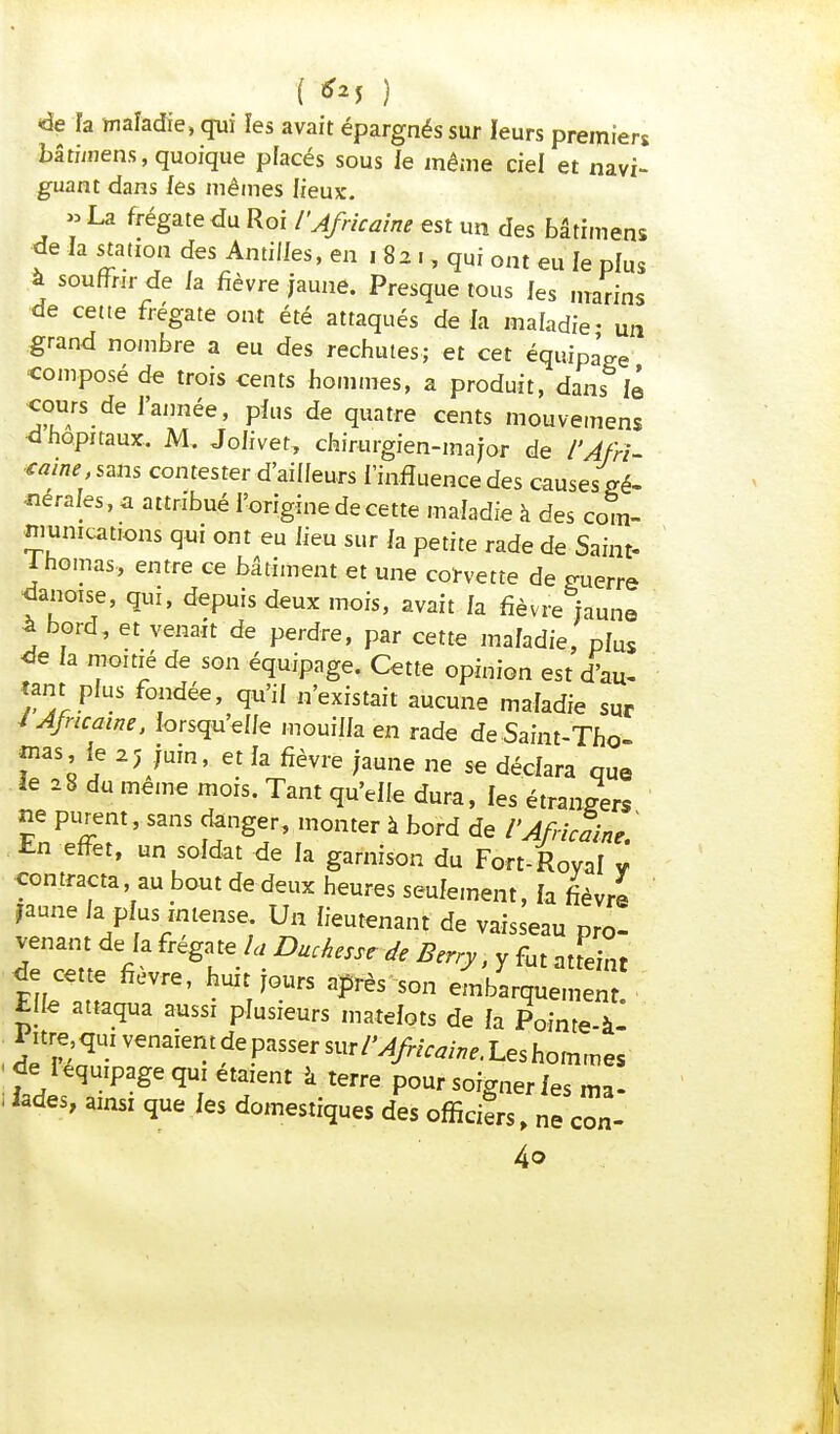 t **5 ) ^ «de ïa maladie, qui les avait épargnés sur leurs premiers bâtmiens, quoique placés sous le même ciel et navi- guant dans les mêmes lieux. » La frégate du Roi /'Africaine est un des bâtimens de la station des Anti/les, en 182., qui ont eu le plus à souffrir de la fièvre jaune. Presque tous les marins de cette frégate ont été attaqués de là maladie- un grand nombre a eu des rechutes; et cet équipage •composé de trois cents hommes, a produit, danslé cours de l'année, plus de quatre cents mouvemens d hôpitaux. M. Jolivet, chirurgien-major de l'Afri- caine, sans contester d'ailleurs l'influence des causesi gé- nérales, a attribué l'origine de cette maladie à des com- munications qui ont eu lieu sur la petite rade de Saint- Inomas, entre ce bâtiment et une corvette de guerre danoise, qui, depuis deux mois, avait la fièvre jaune à bord, et venait de perdre, par cette maladie, plus de la moitié de son équipage. Cette opinion est d'au- tant plus fondée, qu'il n'existait aucune maladie sur /Africaine, lorsqu'elle mouilla en rade deSaint-Tho mas le 25 juin, et la fièvre jaune ne se déclara que le 28 du même mois. Tant qu'elle dura, les étrangers ne purent, sans danger, monter à bord de /'Africaine ' En effet, un soldat de la garnison du Fort-Royal v contracta au bout de deux heures seulement, la fièvre jaune la plus intense. Un lieutenant de vaisseau pro- ZnZît ëT a Duchesse * yfut «^« de cette fièvre, huit jours après son embarquement Elle attaqua aussi plusieurs matelots de la Pointe à* Pure, qui venaient de passer sur/'Africaine. Les hommes de=1 équipage qui étaient à terre pour soigner les ma- iodes, ainsi que les domestiques des officias, ne con- 4o