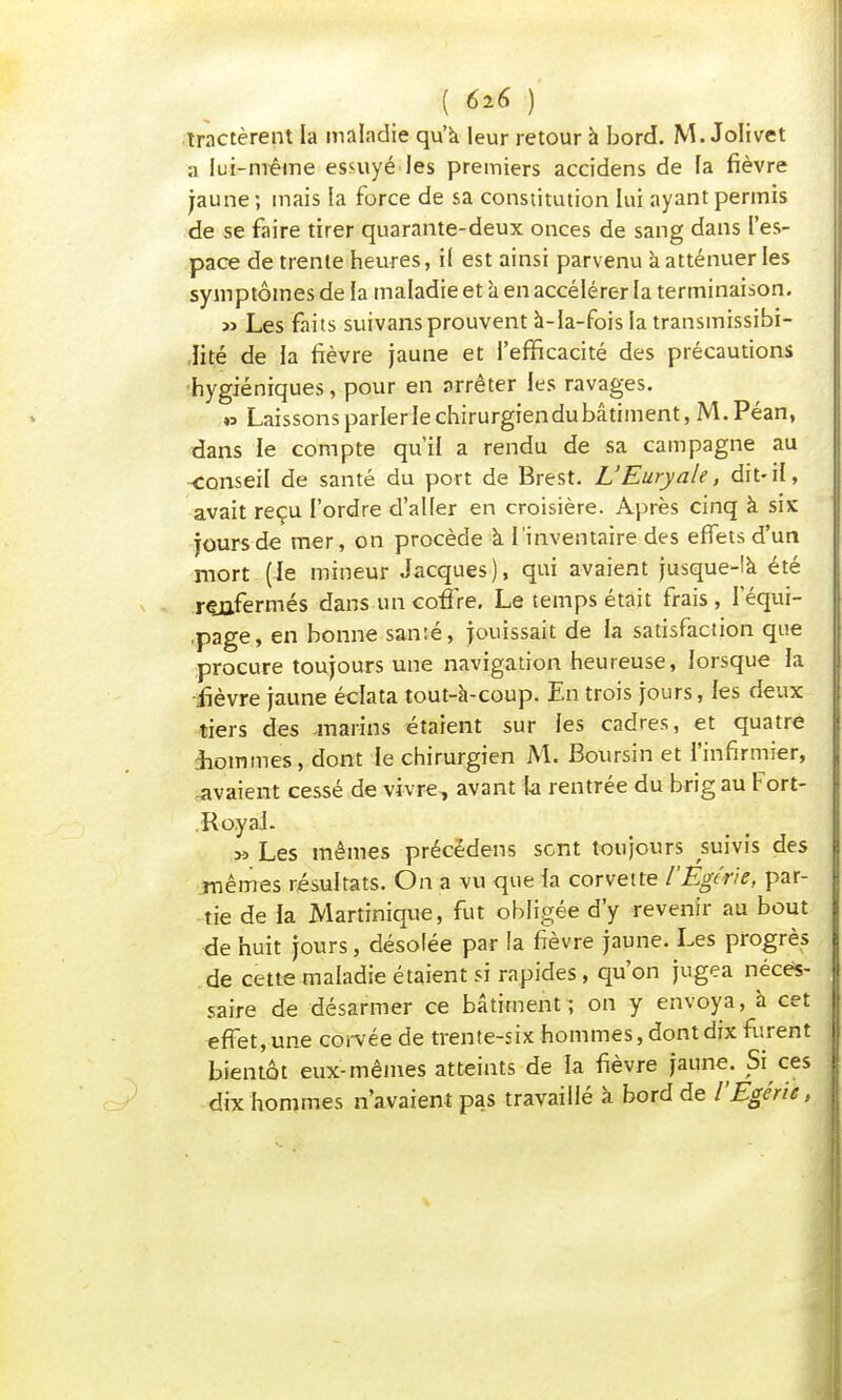 tractèrent la maladie qu'a leur retour à bord. M. Jolivet a lui-même essuyé les premiers accidens de la fièvre jaune; mais la force de sa constitution lui ayant permis de se faire tirer quarante-deux onces de sang dans l'es- pace de trente heures, il est ainsi parvenu à atténuer les symptômes de la maladie et à en accélérer la terminaison. » Les faits suivansprouvent à-la-fois la transmissibi- lité de la fièvre jaune et l'efficacité des précautions hygiéniques, pour en arrêter les ravages. » Laissonsparlerlechirurgiendubâtiment,M.Péan, dans le compte qu'il a rendu de sa campagne au -conseil de santé du port de Brest. L'Euryale, dit-il, avait reçu l'ordre d'aller en croisière. Après cinq à six jours de mer, on procède à l'inventaire des effets d'un mort (le mineur Jacques), qui avaient jusque-là été renfermés dans un coffre. Le temps était frais, Iequi- .page, en bonne santé, jouissait de la satisfaction que procure toujours une navigation heureuse, lorsque la fièvre jaune éclata tout-à-coup. En trois jours, les deux tiers des marins étaient sur les cadres, et quatre Sommes, dont le chirurgien M. Boursin et l'infirmier, avaient cessé de vivre, avant ta rentrée du brig au Fort- . Royal. y> Les mêmes précédens sont toujours suivis des mêmes résultats. On a vu que la corvette l'Egtrie, par- tie de la Martinique, fut obligée d'y revenir au bout de huit jours, désolée par la fièvre jaune. Les progrès de cette maladie étaient si rapides , qu'on jugea néces- saire de désarmer ce bâtiment; on y envoya, à cet effet, une corvée de trente-six hommes, dont dix furent bientôt eux-mêmes atteints de la fièvre jaune. Si ces dix hommes n'avaient pas travaillé à bord de l'Egérie,