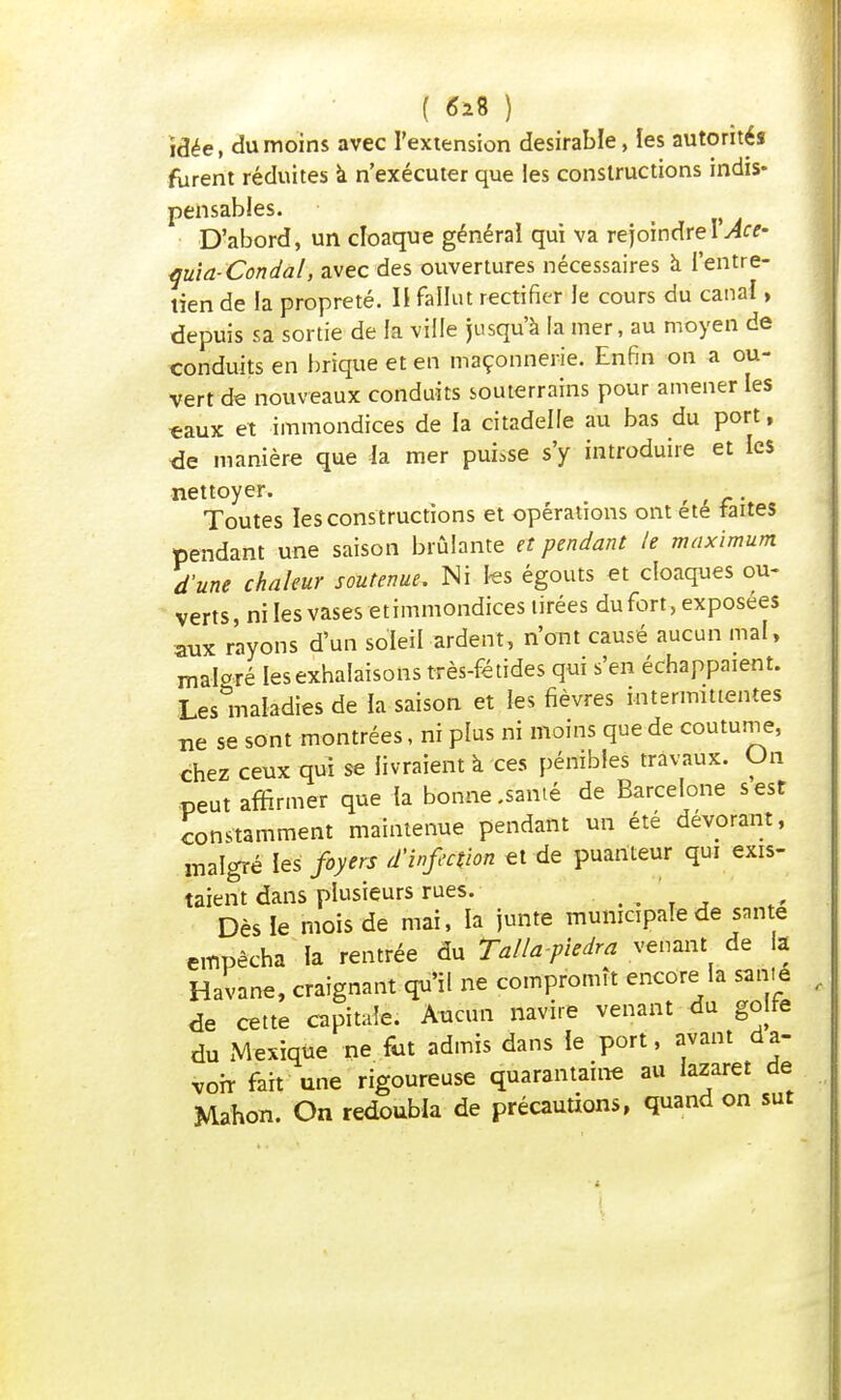 idée, du moins avec l'extension désirable, les autorités furent réduites a n'exécuter que les constructions indis- pensables. D'abord, un cloaque général qui va rejoindreI Ace- quia-Condal, avec des ouvertures nécessaires à l'entre- tien de la propreté. Il fallut rectifier le cours du canal, depuis sa sortie de la ville jusqu'à la mer, au moyen de conduits en brique et en maçonnerie. Enfin on a ou- vert de nouveaux conduits souterrains pour amener les eaux et immondices de la citadelle au bas du port, de manière que la mer puisse s'y introduire et les nettoyer. Toutes les constructions et opérations ont été faites pendant une saison brûlante et pendant le maximum d'une chaleur soutenue. Ni les égouts et cloaques ou- verts, ni les vases et immondices tirées du fort , exposées aux rayons d'un soleil ardent, n'ont causé aucun mal, malgré les exhalaisons très-fétides qui s'en échappaient. Les maladies de la saison et les fièvres intermittentes ne se sont montrées, ni plus ni moins que de coutume, chez ceux qui se livraient à ces pénibles travaux. On peut affirmer que îa bonne .santé de Barcelone s est constamment maintenue pendant un été dévorant, malgré les foyers d'infection et de puanteur qui exis- taient dans plusieurs rues. Dès le mois de mai, la junte municipale de santé empêcha la rentrée du Talla-piedra venant de la Havane, craignant qu'il ne compromît encore la san.e de cette capitale. Aucun navire venant du golre du Mexique ne fut admis dans le port, avant d a- voir fait une rigoureuse quarantaine au lazaret de Mahon. On redoubla de précautions, quand on sut