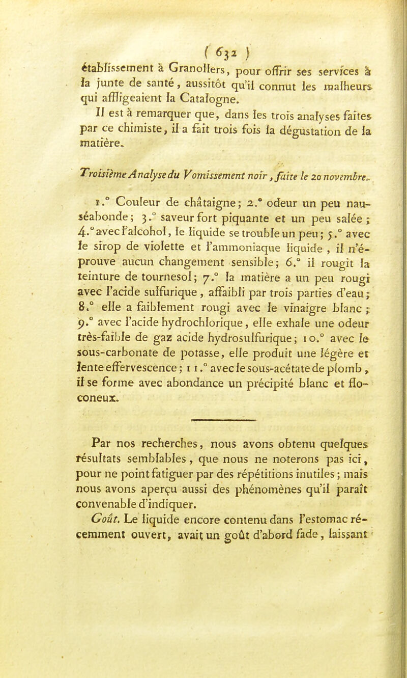 établissement à GranoIIers, pour offrir ses services à ia junte de santé, aussitôt qu'il connut les malheurs qui affligeaient la Catalogne. Il est à remarquer que, dans les trois analyses faites par ce chimiste, il a fait trois fois la dégustation de la matière. Troisième Analyse du Vomissement noir, faite le Za novembre, i.° Couleur de châtaigne; as* odeur un peu nau- séabonde; 3.0 saveur fort piquante et un peu salée ; 4.°avecPalcohoI, le liquide se trouble un peu; 5.0 avec îe sirop de violette et l'ammoniaque liquide , il n'é- prouve aucun changement sensible; 6.° il rougit la teinture de tournesol; 7.° la matière a un peu rougi avec l'acide sulfurique, affaibli par trois parties d'eau ; 8.° elle a faiblement rougi avec le vinaigre blanc ;. ç)° avec l'acide hydrochlorique, elle exhale une odeur très-faible de gaz acide hydrosulfurique ; 1 o.° avec le sous-carbonate de potasse, elle produit une légère et lente effervescence ;n.° avec le sous-acétate de plomb, il se forme avec abondance un précipité blanc et flo- coneux. Par nos recherches, nous avons obtenu quelques résultats semblables, que nous ne noterons pas ici, pour ne point fatiguer par des répétitions inutiles ; mais nous avons aperçu aussi des phénomènes qu'il paraît convenable d'indiquer. Goût. Le liquide encore contenu dans l'estomac ré- cemment ouvert, avait un goût d'abord fade, laissant
