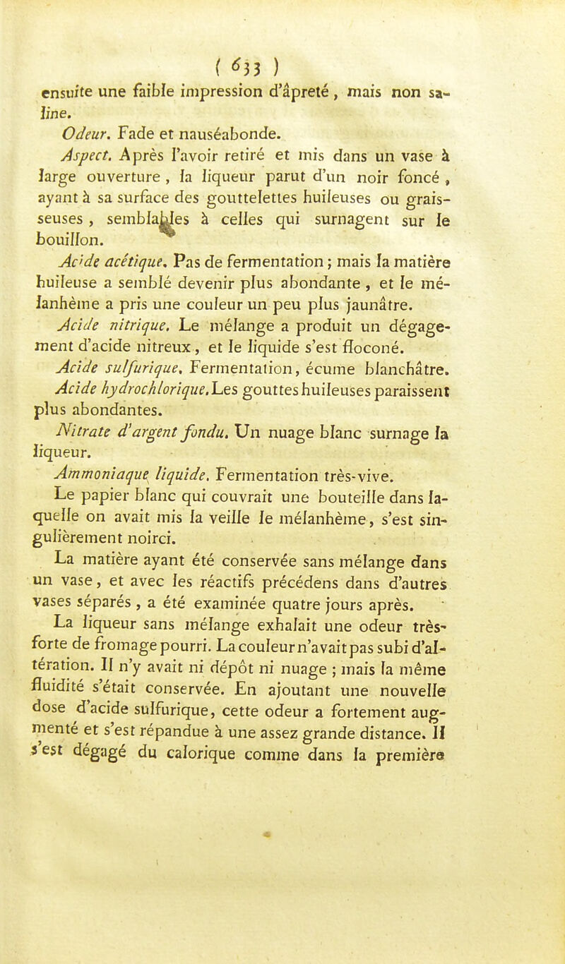 ensuite une faible impression d'âpreté , mais non sa- line. Odeur. Fade et nauséabonde. Aspect. Après l'avoir retiré et mis dans un vase à large ouverture , ia liqueur parut d'un noir foncé , ayant à sa surface des gouttelettes huileuses ou grais- seuses , semblables à celles qui surnagent sur le bouillon. Acide acétique. Pas de fermentation ; mais la matière huileuse a semblé devenir plus abondante , et le mé- ianhème a pris une couleur un peu plus jaunâtre. Acide nitrique. Le mélange a produit un dégage- ment d'acide nitreux, et le liquide s'est floconé. Acide sulfurique. Fermentation, écume blanchâtre. Acide hydrochloriqueX&s gouttes huileuses paraissent plus abondantes. Nitrate d'argent fondu. Un nuage blanc surnage la liqueur. Ammoniaque liquide. Fermentation très-vive. Le papier blanc qui couvrait une bouteille dans la- quelle on avait mis la veille le mélanhème, s'est sin- gulièrement noirci. La matière ayant été conservée sans mélange dans un vase, et avec les réactifs précédens dans d'autres vases séparés , a été examinée quatre jours après. La liqueur sans mélange exhalait une odeur très- forte de fromage pourri. La couleur n'avait pas subi d'al- tération. Il n'y avait ni dépôt ni nuage ; mais fa même fluidité s'était conservée. En ajoutant une nouvelle dose d'acide sulfurique, cette odeur a fortement aug- menté et s'est répandue à une assez grande distance. H 3 est dégagé du calorique comme dans la première