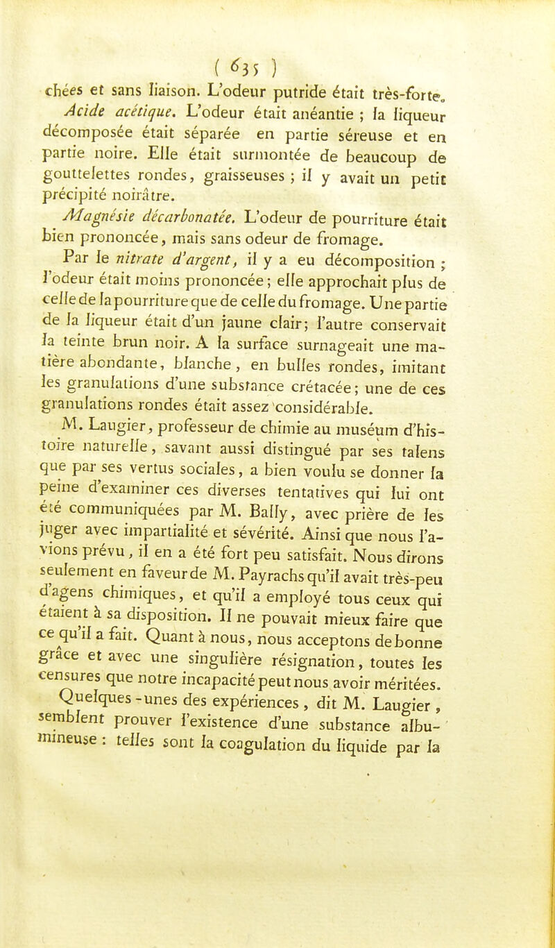 chées et sans liaison. L'odeur putride était très-forte» Acide acétique. L'odeur était anéantie ; fa fiqueur décomposée était séparée en partie séreuse et en partie noire. Elle était surmontée de beaucoup de gouttelettes rondes, graisseuses; il y avait un petit précipité noirâtre. Magnésie décarbonatée. L'odeur de pourriture était bien prononcée, mais sans odeur de fromage. Par le nitrate d'argent, il y a eu décomposition ; l'odeur était moins prononcée; elle approchait plus de celle de lapourriture que de celle du fromage. Une partie de la liqueur était d'un jaune clair; l'autre conservait Ja teinte brun noir. A la surface surnageait une ma- tière abondante, blanche, en bulles rondes, imitant les granulations d'une substance crétacée; une de ces granulations rondes était assez considérable. M. Laugier, professeur de chimie au muséum d'his- toire naturelle, savant aussi distingué par ses tafens que parles vertus sociales, a bien voulu se donner fa peine d'examiner ces diverses tentatives qui lui ont été communiquées par M. Bally, avec prière de fes juger avec impartialité et sévérité. Ainsi que nous l'a- vions prévu, il en a été fort peu satisfait. Nous dirons seulement en faveur de M. Payrachs qu'il avait très-peu d'agens chimiques, et qu'il a employé tous ceux qui étaient à sa disposition. Ii ne pouvait mieux faire que ce qu'il a fait. Quant à nous, nous acceptons de bonne grâce et avec une singulière résignation, toutes les censures que notre incapacité peut nous avoir méritées. Quelques - unes des expériences, dit M. Laugier , semblent prouver l'existence d'une substance albu- mmeuse : telles sont la coagulation du liquide par la